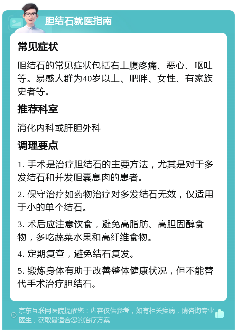 胆结石就医指南 常见症状 胆结石的常见症状包括右上腹疼痛、恶心、呕吐等。易感人群为40岁以上、肥胖、女性、有家族史者等。 推荐科室 消化内科或肝胆外科 调理要点 1. 手术是治疗胆结石的主要方法，尤其是对于多发结石和并发胆囊息肉的患者。 2. 保守治疗如药物治疗对多发结石无效，仅适用于小的单个结石。 3. 术后应注意饮食，避免高脂肪、高胆固醇食物，多吃蔬菜水果和高纤维食物。 4. 定期复查，避免结石复发。 5. 锻炼身体有助于改善整体健康状况，但不能替代手术治疗胆结石。