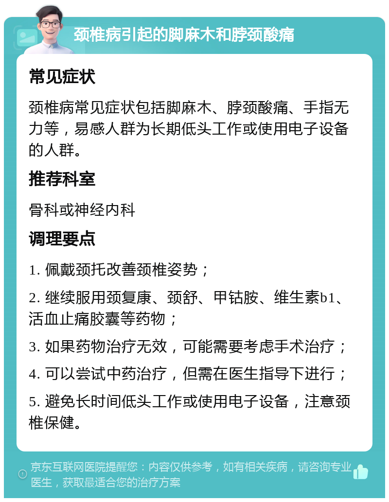 颈椎病引起的脚麻木和脖颈酸痛 常见症状 颈椎病常见症状包括脚麻木、脖颈酸痛、手指无力等，易感人群为长期低头工作或使用电子设备的人群。 推荐科室 骨科或神经内科 调理要点 1. 佩戴颈托改善颈椎姿势； 2. 继续服用颈复康、颈舒、甲钴胺、维生素b1、活血止痛胶囊等药物； 3. 如果药物治疗无效，可能需要考虑手术治疗； 4. 可以尝试中药治疗，但需在医生指导下进行； 5. 避免长时间低头工作或使用电子设备，注意颈椎保健。