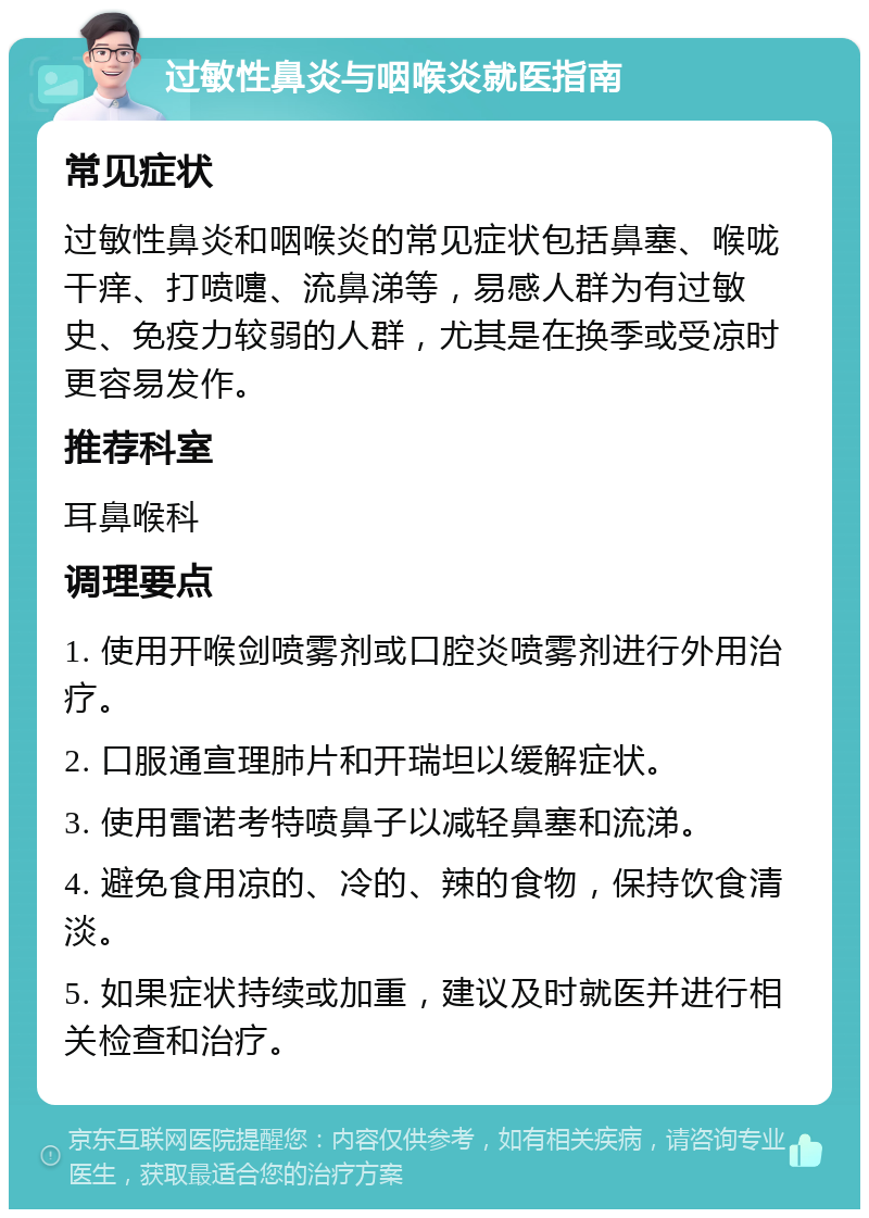 过敏性鼻炎与咽喉炎就医指南 常见症状 过敏性鼻炎和咽喉炎的常见症状包括鼻塞、喉咙干痒、打喷嚏、流鼻涕等，易感人群为有过敏史、免疫力较弱的人群，尤其是在换季或受凉时更容易发作。 推荐科室 耳鼻喉科 调理要点 1. 使用开喉剑喷雾剂或口腔炎喷雾剂进行外用治疗。 2. 口服通宣理肺片和开瑞坦以缓解症状。 3. 使用雷诺考特喷鼻子以减轻鼻塞和流涕。 4. 避免食用凉的、冷的、辣的食物，保持饮食清淡。 5. 如果症状持续或加重，建议及时就医并进行相关检查和治疗。