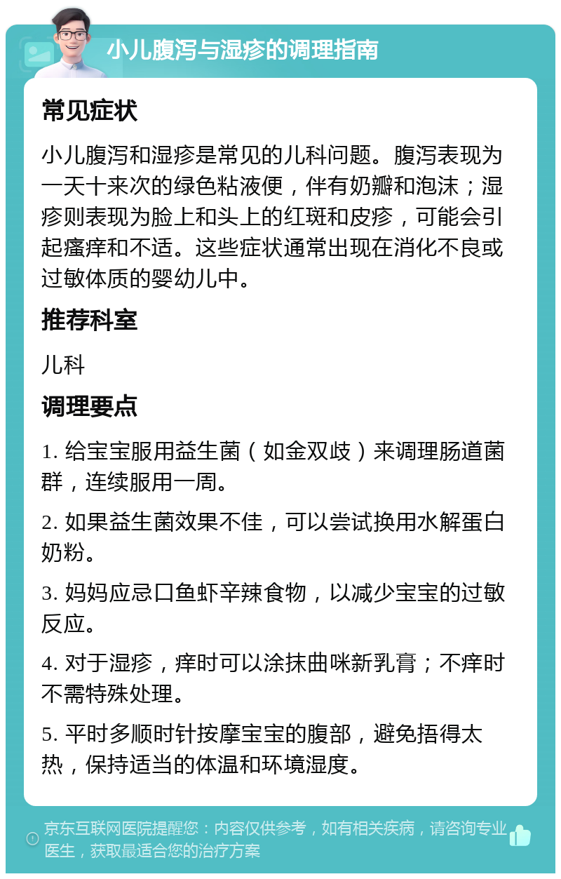 小儿腹泻与湿疹的调理指南 常见症状 小儿腹泻和湿疹是常见的儿科问题。腹泻表现为一天十来次的绿色粘液便，伴有奶瓣和泡沫；湿疹则表现为脸上和头上的红斑和皮疹，可能会引起瘙痒和不适。这些症状通常出现在消化不良或过敏体质的婴幼儿中。 推荐科室 儿科 调理要点 1. 给宝宝服用益生菌（如金双歧）来调理肠道菌群，连续服用一周。 2. 如果益生菌效果不佳，可以尝试换用水解蛋白奶粉。 3. 妈妈应忌口鱼虾辛辣食物，以减少宝宝的过敏反应。 4. 对于湿疹，痒时可以涂抹曲咪新乳膏；不痒时不需特殊处理。 5. 平时多顺时针按摩宝宝的腹部，避免捂得太热，保持适当的体温和环境湿度。