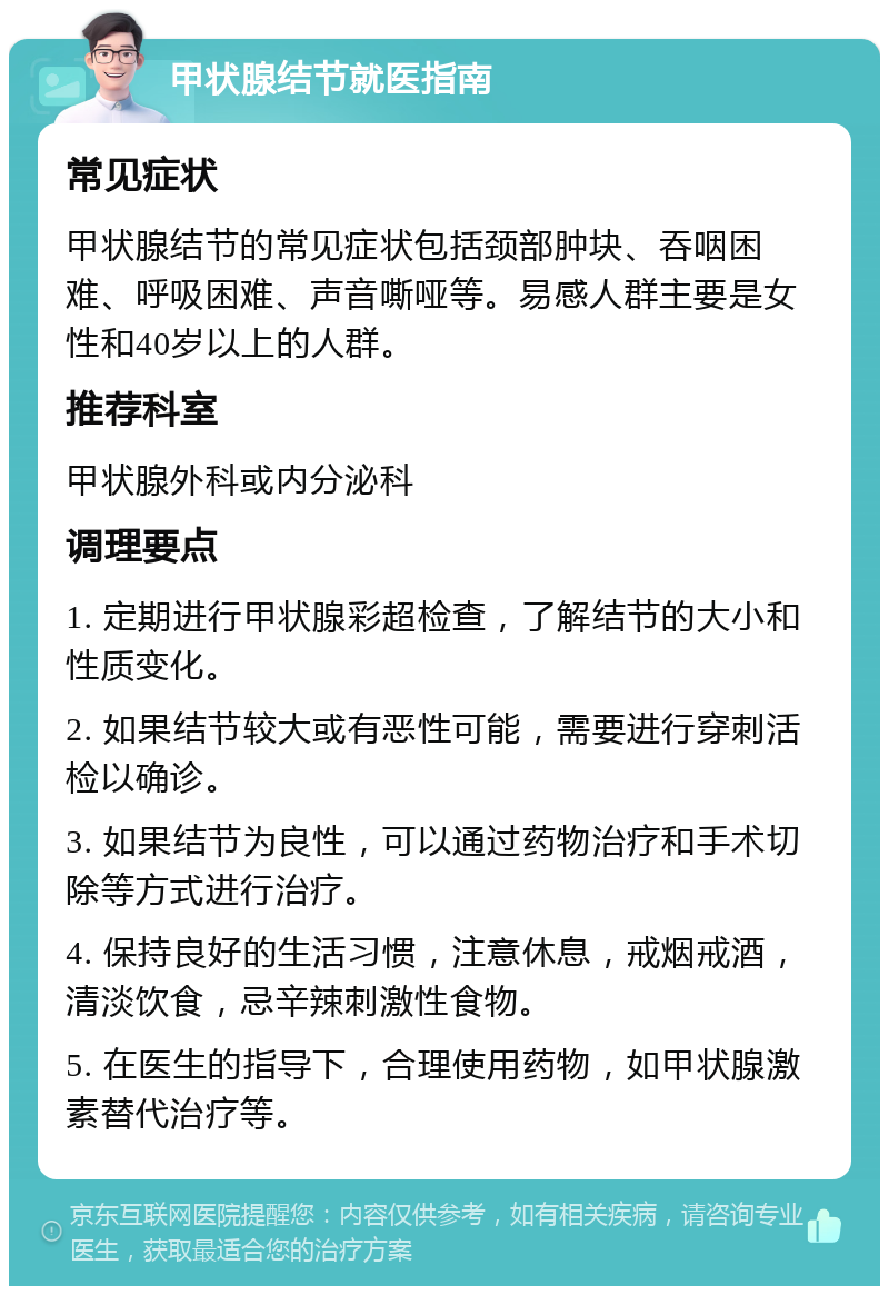 甲状腺结节就医指南 常见症状 甲状腺结节的常见症状包括颈部肿块、吞咽困难、呼吸困难、声音嘶哑等。易感人群主要是女性和40岁以上的人群。 推荐科室 甲状腺外科或内分泌科 调理要点 1. 定期进行甲状腺彩超检查，了解结节的大小和性质变化。 2. 如果结节较大或有恶性可能，需要进行穿刺活检以确诊。 3. 如果结节为良性，可以通过药物治疗和手术切除等方式进行治疗。 4. 保持良好的生活习惯，注意休息，戒烟戒酒，清淡饮食，忌辛辣刺激性食物。 5. 在医生的指导下，合理使用药物，如甲状腺激素替代治疗等。