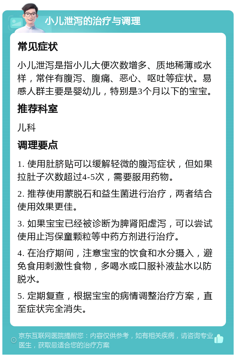 小儿泄泻的治疗与调理 常见症状 小儿泄泻是指小儿大便次数增多、质地稀薄或水样，常伴有腹泻、腹痛、恶心、呕吐等症状。易感人群主要是婴幼儿，特别是3个月以下的宝宝。 推荐科室 儿科 调理要点 1. 使用肚脐贴可以缓解轻微的腹泻症状，但如果拉肚子次数超过4-5次，需要服用药物。 2. 推荐使用蒙脱石和益生菌进行治疗，两者结合使用效果更佳。 3. 如果宝宝已经被诊断为脾肾阳虚泻，可以尝试使用止泻保童颗粒等中药方剂进行治疗。 4. 在治疗期间，注意宝宝的饮食和水分摄入，避免食用刺激性食物，多喝水或口服补液盐水以防脱水。 5. 定期复查，根据宝宝的病情调整治疗方案，直至症状完全消失。