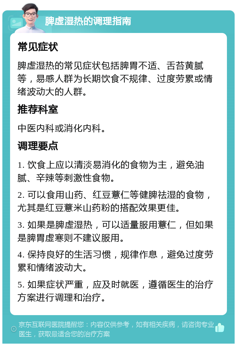 脾虚湿热的调理指南 常见症状 脾虚湿热的常见症状包括脾胃不适、舌苔黄腻等，易感人群为长期饮食不规律、过度劳累或情绪波动大的人群。 推荐科室 中医内科或消化内科。 调理要点 1. 饮食上应以清淡易消化的食物为主，避免油腻、辛辣等刺激性食物。 2. 可以食用山药、红豆薏仁等健脾祛湿的食物，尤其是红豆薏米山药粉的搭配效果更佳。 3. 如果是脾虚湿热，可以适量服用薏仁，但如果是脾胃虚寒则不建议服用。 4. 保持良好的生活习惯，规律作息，避免过度劳累和情绪波动大。 5. 如果症状严重，应及时就医，遵循医生的治疗方案进行调理和治疗。