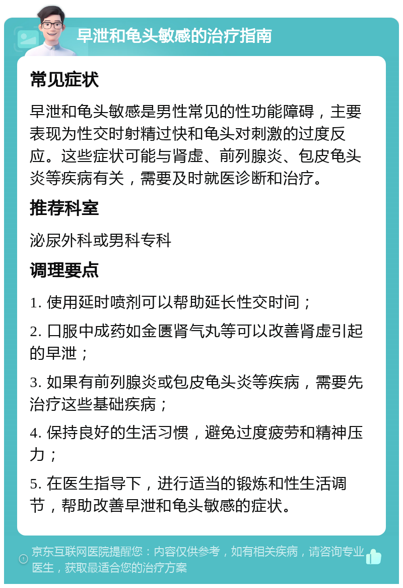 早泄和龟头敏感的治疗指南 常见症状 早泄和龟头敏感是男性常见的性功能障碍，主要表现为性交时射精过快和龟头对刺激的过度反应。这些症状可能与肾虚、前列腺炎、包皮龟头炎等疾病有关，需要及时就医诊断和治疗。 推荐科室 泌尿外科或男科专科 调理要点 1. 使用延时喷剂可以帮助延长性交时间； 2. 口服中成药如金匮肾气丸等可以改善肾虚引起的早泄； 3. 如果有前列腺炎或包皮龟头炎等疾病，需要先治疗这些基础疾病； 4. 保持良好的生活习惯，避免过度疲劳和精神压力； 5. 在医生指导下，进行适当的锻炼和性生活调节，帮助改善早泄和龟头敏感的症状。