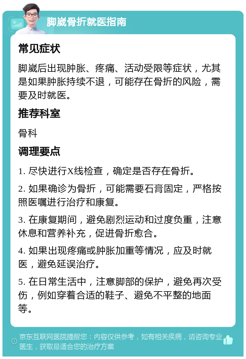 脚崴骨折就医指南 常见症状 脚崴后出现肿胀、疼痛、活动受限等症状，尤其是如果肿胀持续不退，可能存在骨折的风险，需要及时就医。 推荐科室 骨科 调理要点 1. 尽快进行X线检查，确定是否存在骨折。 2. 如果确诊为骨折，可能需要石膏固定，严格按照医嘱进行治疗和康复。 3. 在康复期间，避免剧烈运动和过度负重，注意休息和营养补充，促进骨折愈合。 4. 如果出现疼痛或肿胀加重等情况，应及时就医，避免延误治疗。 5. 在日常生活中，注意脚部的保护，避免再次受伤，例如穿着合适的鞋子、避免不平整的地面等。