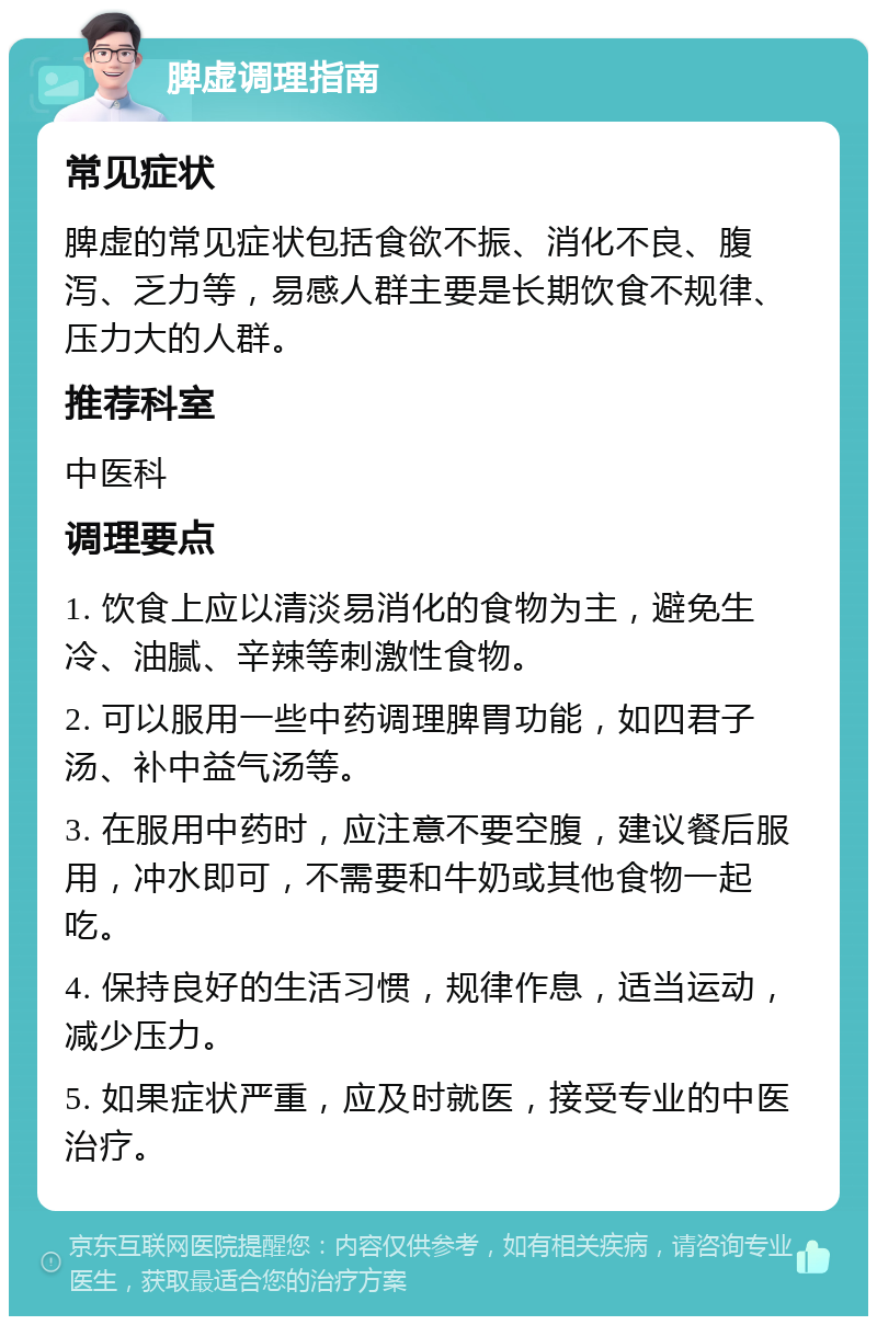 脾虚调理指南 常见症状 脾虚的常见症状包括食欲不振、消化不良、腹泻、乏力等，易感人群主要是长期饮食不规律、压力大的人群。 推荐科室 中医科 调理要点 1. 饮食上应以清淡易消化的食物为主，避免生冷、油腻、辛辣等刺激性食物。 2. 可以服用一些中药调理脾胃功能，如四君子汤、补中益气汤等。 3. 在服用中药时，应注意不要空腹，建议餐后服用，冲水即可，不需要和牛奶或其他食物一起吃。 4. 保持良好的生活习惯，规律作息，适当运动，减少压力。 5. 如果症状严重，应及时就医，接受专业的中医治疗。