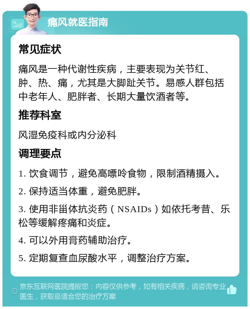 痛风就医指南 常见症状 痛风是一种代谢性疾病，主要表现为关节红、肿、热、痛，尤其是大脚趾关节。易感人群包括中老年人、肥胖者、长期大量饮酒者等。 推荐科室 风湿免疫科或内分泌科 调理要点 1. 饮食调节，避免高嘌呤食物，限制酒精摄入。 2. 保持适当体重，避免肥胖。 3. 使用非甾体抗炎药（NSAIDs）如依托考昔、乐松等缓解疼痛和炎症。 4. 可以外用膏药辅助治疗。 5. 定期复查血尿酸水平，调整治疗方案。