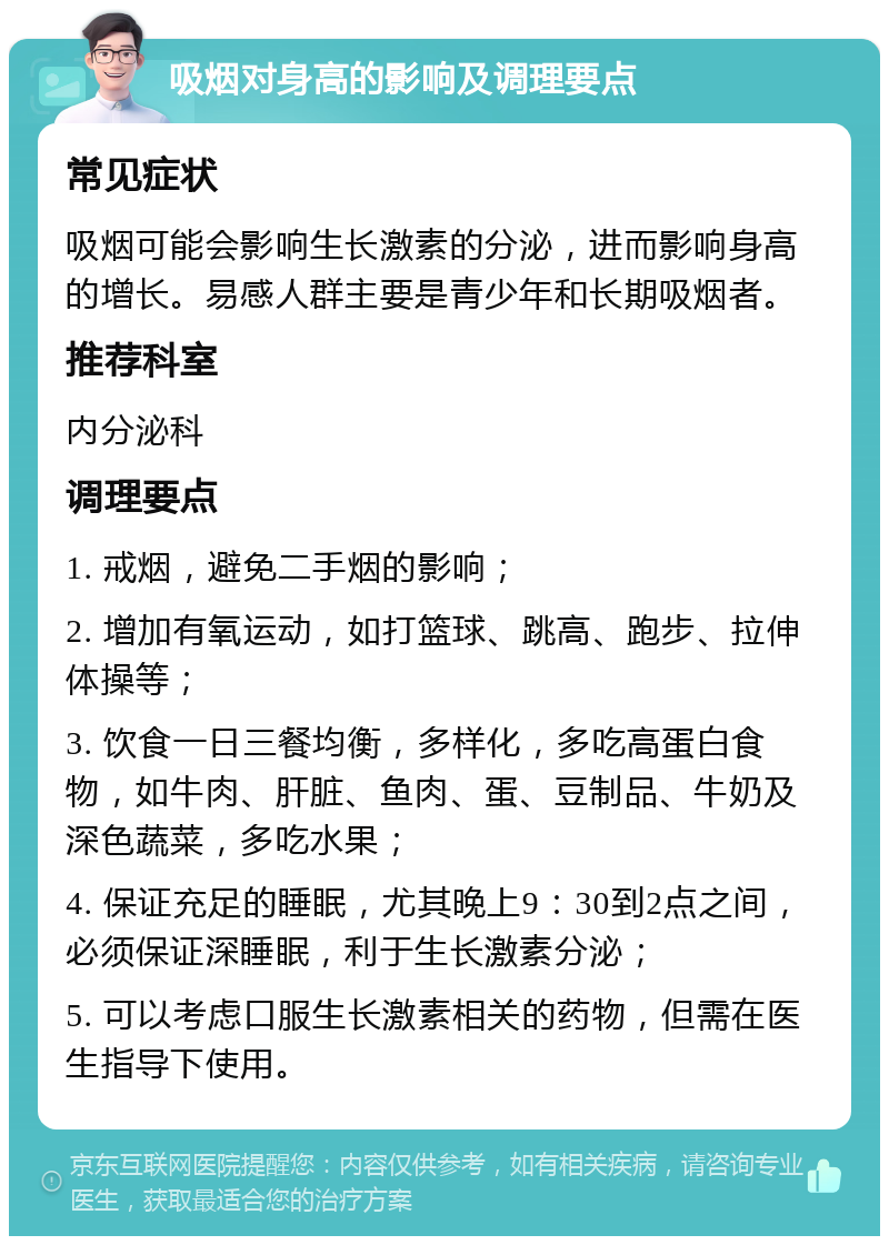 吸烟对身高的影响及调理要点 常见症状 吸烟可能会影响生长激素的分泌，进而影响身高的增长。易感人群主要是青少年和长期吸烟者。 推荐科室 内分泌科 调理要点 1. 戒烟，避免二手烟的影响； 2. 增加有氧运动，如打篮球、跳高、跑步、拉伸体操等； 3. 饮食一日三餐均衡，多样化，多吃高蛋白食物，如牛肉、肝脏、鱼肉、蛋、豆制品、牛奶及深色蔬菜，多吃水果； 4. 保证充足的睡眠，尤其晚上9：30到2点之间，必须保证深睡眠，利于生长激素分泌； 5. 可以考虑口服生长激素相关的药物，但需在医生指导下使用。