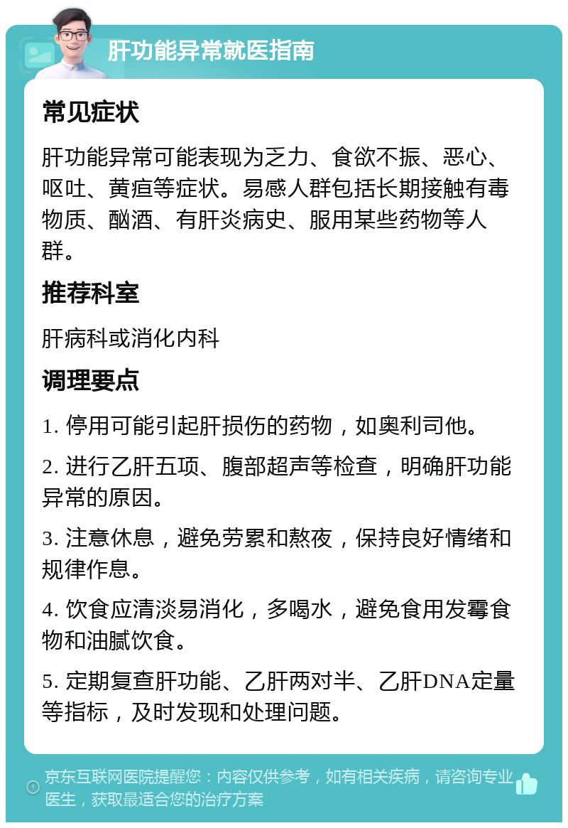 肝功能异常就医指南 常见症状 肝功能异常可能表现为乏力、食欲不振、恶心、呕吐、黄疸等症状。易感人群包括长期接触有毒物质、酗酒、有肝炎病史、服用某些药物等人群。 推荐科室 肝病科或消化内科 调理要点 1. 停用可能引起肝损伤的药物，如奥利司他。 2. 进行乙肝五项、腹部超声等检查，明确肝功能异常的原因。 3. 注意休息，避免劳累和熬夜，保持良好情绪和规律作息。 4. 饮食应清淡易消化，多喝水，避免食用发霉食物和油腻饮食。 5. 定期复查肝功能、乙肝两对半、乙肝DNA定量等指标，及时发现和处理问题。