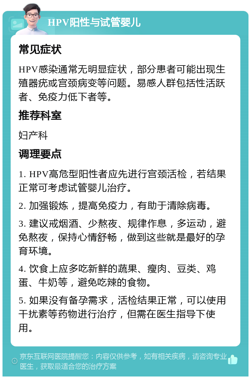 HPV阳性与试管婴儿 常见症状 HPV感染通常无明显症状，部分患者可能出现生殖器疣或宫颈病变等问题。易感人群包括性活跃者、免疫力低下者等。 推荐科室 妇产科 调理要点 1. HPV高危型阳性者应先进行宫颈活检，若结果正常可考虑试管婴儿治疗。 2. 加强锻炼，提高免疫力，有助于清除病毒。 3. 建议戒烟酒、少熬夜、规律作息，多运动，避免熬夜，保持心情舒畅，做到这些就是最好的孕育环境。 4. 饮食上应多吃新鲜的蔬果、瘦肉、豆类、鸡蛋、牛奶等，避免吃辣的食物。 5. 如果没有备孕需求，活检结果正常，可以使用干扰素等药物进行治疗，但需在医生指导下使用。