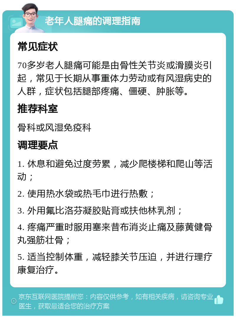 老年人腿痛的调理指南 常见症状 70多岁老人腿痛可能是由骨性关节炎或滑膜炎引起，常见于长期从事重体力劳动或有风湿病史的人群，症状包括腿部疼痛、僵硬、肿胀等。 推荐科室 骨科或风湿免疫科 调理要点 1. 休息和避免过度劳累，减少爬楼梯和爬山等活动； 2. 使用热水袋或热毛巾进行热敷； 3. 外用氟比洛芬凝胶贴膏或扶他林乳剂； 4. 疼痛严重时服用塞来昔布消炎止痛及藤黄健骨丸强筋壮骨； 5. 适当控制体重，减轻膝关节压迫，并进行理疗康复治疗。