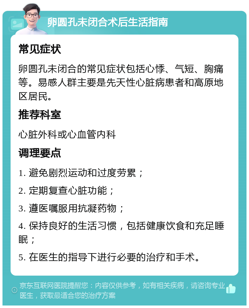 卵圆孔未闭合术后生活指南 常见症状 卵圆孔未闭合的常见症状包括心悸、气短、胸痛等。易感人群主要是先天性心脏病患者和高原地区居民。 推荐科室 心脏外科或心血管内科 调理要点 1. 避免剧烈运动和过度劳累； 2. 定期复查心脏功能； 3. 遵医嘱服用抗凝药物； 4. 保持良好的生活习惯，包括健康饮食和充足睡眠； 5. 在医生的指导下进行必要的治疗和手术。