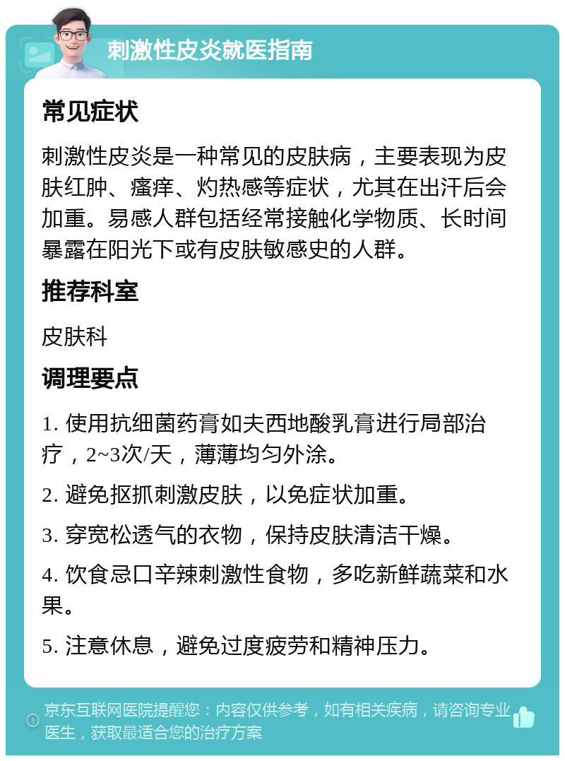 刺激性皮炎就医指南 常见症状 刺激性皮炎是一种常见的皮肤病，主要表现为皮肤红肿、瘙痒、灼热感等症状，尤其在出汗后会加重。易感人群包括经常接触化学物质、长时间暴露在阳光下或有皮肤敏感史的人群。 推荐科室 皮肤科 调理要点 1. 使用抗细菌药膏如夫西地酸乳膏进行局部治疗，2~3次/天，薄薄均匀外涂。 2. 避免抠抓刺激皮肤，以免症状加重。 3. 穿宽松透气的衣物，保持皮肤清洁干燥。 4. 饮食忌口辛辣刺激性食物，多吃新鲜蔬菜和水果。 5. 注意休息，避免过度疲劳和精神压力。