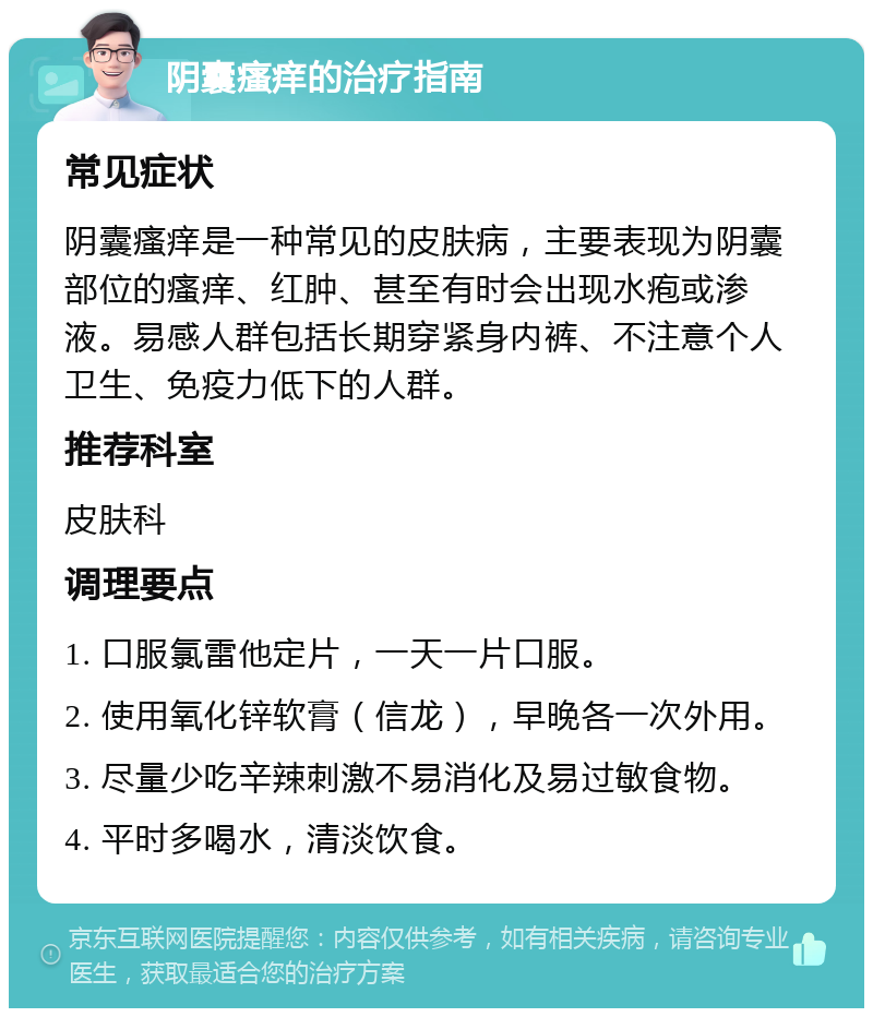 阴囊瘙痒的治疗指南 常见症状 阴囊瘙痒是一种常见的皮肤病，主要表现为阴囊部位的瘙痒、红肿、甚至有时会出现水疱或渗液。易感人群包括长期穿紧身内裤、不注意个人卫生、免疫力低下的人群。 推荐科室 皮肤科 调理要点 1. 口服氯雷他定片，一天一片口服。 2. 使用氧化锌软膏（信龙），早晚各一次外用。 3. 尽量少吃辛辣刺激不易消化及易过敏食物。 4. 平时多喝水，清淡饮食。