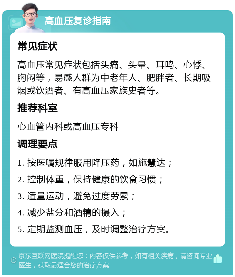 高血压复诊指南 常见症状 高血压常见症状包括头痛、头晕、耳鸣、心悸、胸闷等，易感人群为中老年人、肥胖者、长期吸烟或饮酒者、有高血压家族史者等。 推荐科室 心血管内科或高血压专科 调理要点 1. 按医嘱规律服用降压药，如施慧达； 2. 控制体重，保持健康的饮食习惯； 3. 适量运动，避免过度劳累； 4. 减少盐分和酒精的摄入； 5. 定期监测血压，及时调整治疗方案。