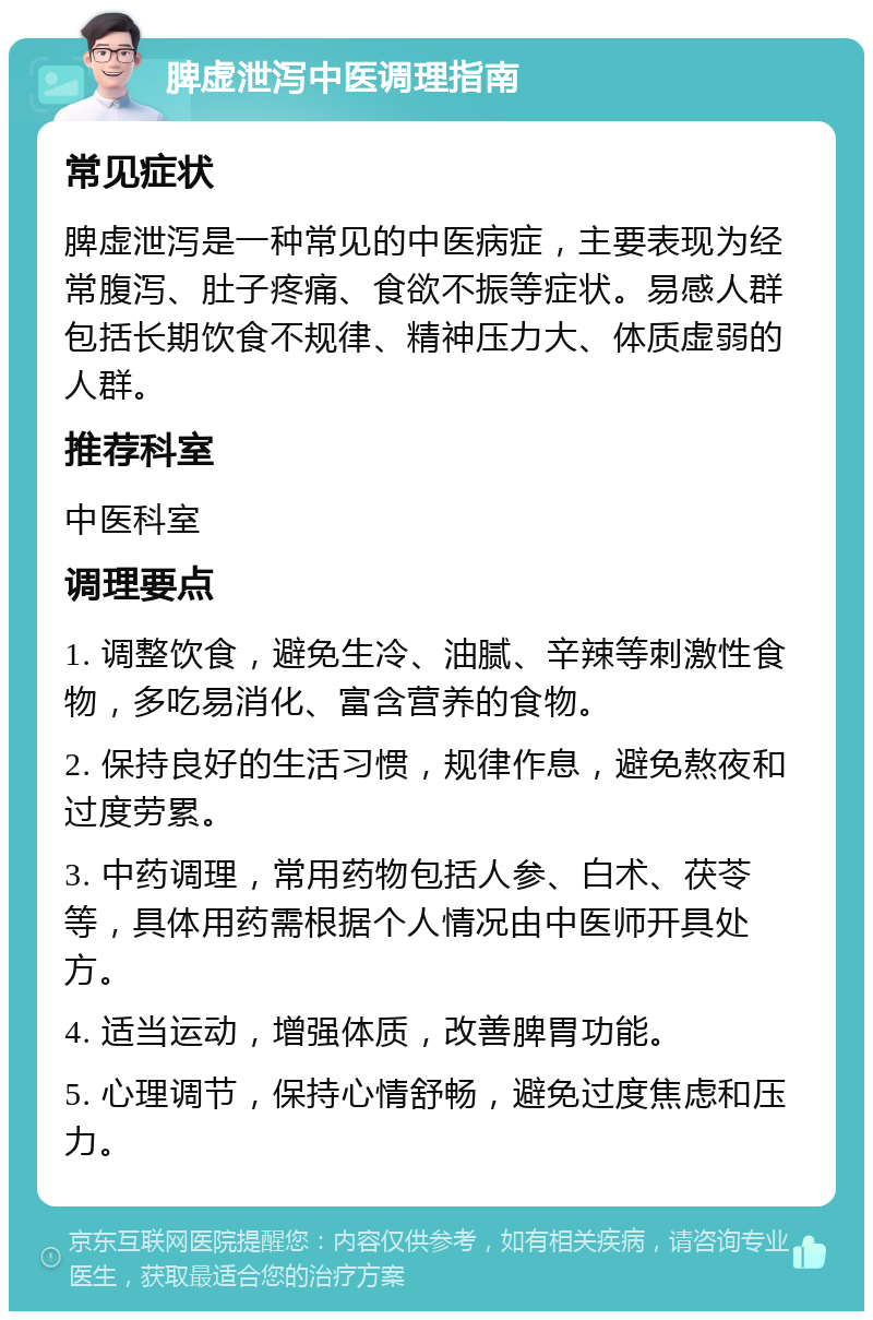 脾虚泄泻中医调理指南 常见症状 脾虚泄泻是一种常见的中医病症，主要表现为经常腹泻、肚子疼痛、食欲不振等症状。易感人群包括长期饮食不规律、精神压力大、体质虚弱的人群。 推荐科室 中医科室 调理要点 1. 调整饮食，避免生冷、油腻、辛辣等刺激性食物，多吃易消化、富含营养的食物。 2. 保持良好的生活习惯，规律作息，避免熬夜和过度劳累。 3. 中药调理，常用药物包括人参、白术、茯苓等，具体用药需根据个人情况由中医师开具处方。 4. 适当运动，增强体质，改善脾胃功能。 5. 心理调节，保持心情舒畅，避免过度焦虑和压力。