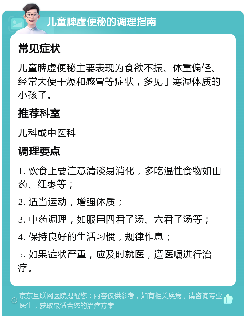 儿童脾虚便秘的调理指南 常见症状 儿童脾虚便秘主要表现为食欲不振、体重偏轻、经常大便干燥和感冒等症状，多见于寒湿体质的小孩子。 推荐科室 儿科或中医科 调理要点 1. 饮食上要注意清淡易消化，多吃温性食物如山药、红枣等； 2. 适当运动，增强体质； 3. 中药调理，如服用四君子汤、六君子汤等； 4. 保持良好的生活习惯，规律作息； 5. 如果症状严重，应及时就医，遵医嘱进行治疗。