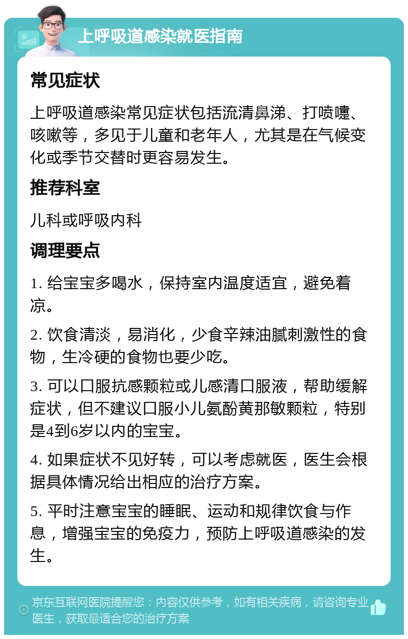 上呼吸道感染就医指南 常见症状 上呼吸道感染常见症状包括流清鼻涕、打喷嚏、咳嗽等，多见于儿童和老年人，尤其是在气候变化或季节交替时更容易发生。 推荐科室 儿科或呼吸内科 调理要点 1. 给宝宝多喝水，保持室内温度适宜，避免着凉。 2. 饮食清淡，易消化，少食辛辣油腻刺激性的食物，生冷硬的食物也要少吃。 3. 可以口服抗感颗粒或儿感清口服液，帮助缓解症状，但不建议口服小儿氨酚黄那敏颗粒，特别是4到6岁以内的宝宝。 4. 如果症状不见好转，可以考虑就医，医生会根据具体情况给出相应的治疗方案。 5. 平时注意宝宝的睡眠、运动和规律饮食与作息，增强宝宝的免疫力，预防上呼吸道感染的发生。