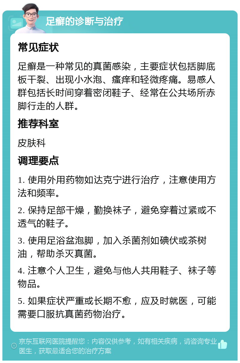 足癣的诊断与治疗 常见症状 足癣是一种常见的真菌感染，主要症状包括脚底板干裂、出现小水泡、瘙痒和轻微疼痛。易感人群包括长时间穿着密闭鞋子、经常在公共场所赤脚行走的人群。 推荐科室 皮肤科 调理要点 1. 使用外用药物如达克宁进行治疗，注意使用方法和频率。 2. 保持足部干燥，勤换袜子，避免穿着过紧或不透气的鞋子。 3. 使用足浴盆泡脚，加入杀菌剂如碘伏或茶树油，帮助杀灭真菌。 4. 注意个人卫生，避免与他人共用鞋子、袜子等物品。 5. 如果症状严重或长期不愈，应及时就医，可能需要口服抗真菌药物治疗。