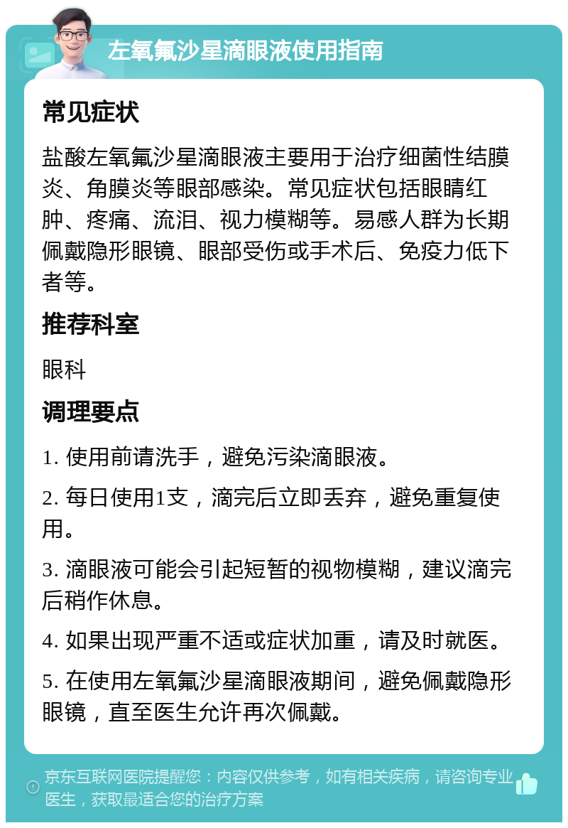 左氧氟沙星滴眼液使用指南 常见症状 盐酸左氧氟沙星滴眼液主要用于治疗细菌性结膜炎、角膜炎等眼部感染。常见症状包括眼睛红肿、疼痛、流泪、视力模糊等。易感人群为长期佩戴隐形眼镜、眼部受伤或手术后、免疫力低下者等。 推荐科室 眼科 调理要点 1. 使用前请洗手，避免污染滴眼液。 2. 每日使用1支，滴完后立即丢弃，避免重复使用。 3. 滴眼液可能会引起短暂的视物模糊，建议滴完后稍作休息。 4. 如果出现严重不适或症状加重，请及时就医。 5. 在使用左氧氟沙星滴眼液期间，避免佩戴隐形眼镜，直至医生允许再次佩戴。