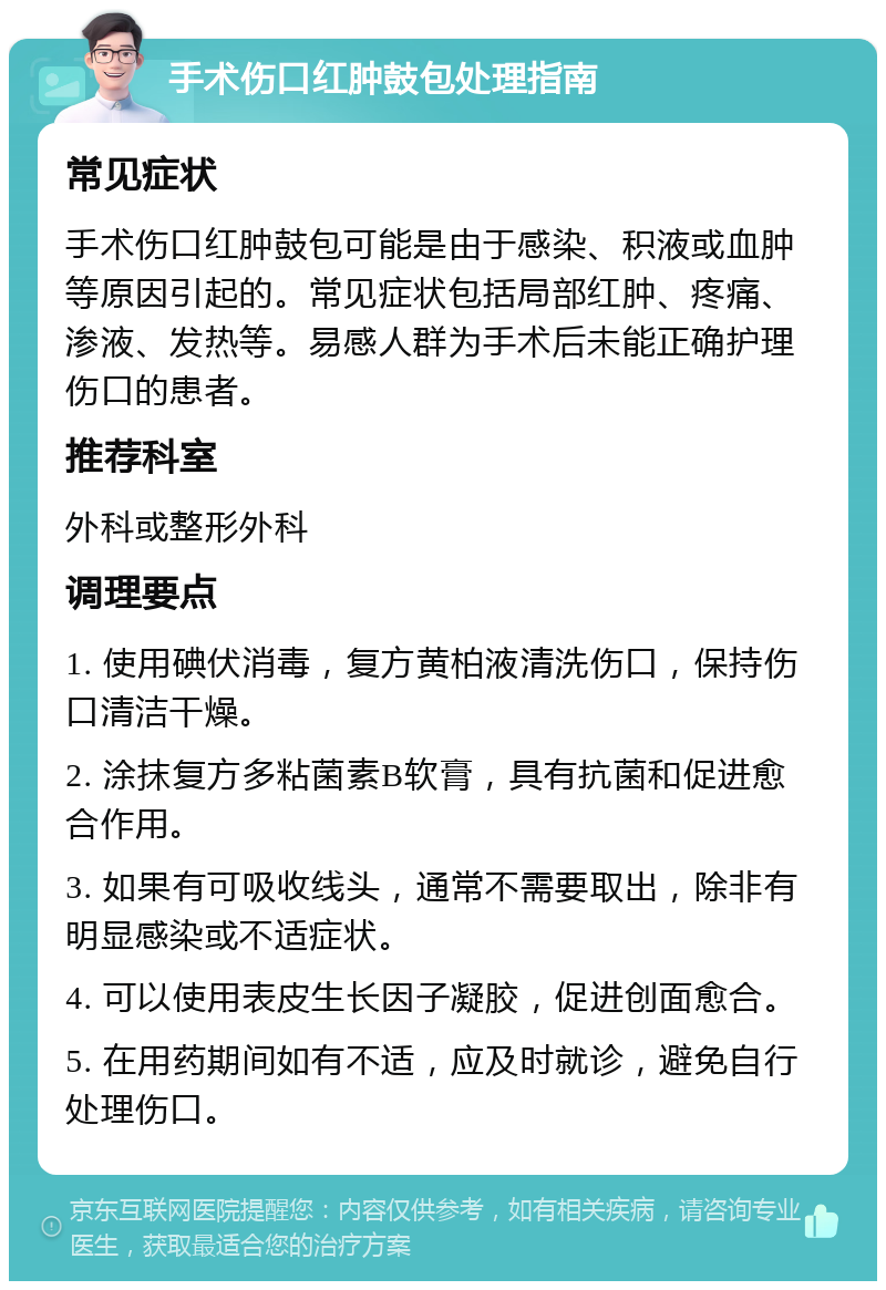 手术伤口红肿鼓包处理指南 常见症状 手术伤口红肿鼓包可能是由于感染、积液或血肿等原因引起的。常见症状包括局部红肿、疼痛、渗液、发热等。易感人群为手术后未能正确护理伤口的患者。 推荐科室 外科或整形外科 调理要点 1. 使用碘伏消毒，复方黄柏液清洗伤口，保持伤口清洁干燥。 2. 涂抹复方多粘菌素B软膏，具有抗菌和促进愈合作用。 3. 如果有可吸收线头，通常不需要取出，除非有明显感染或不适症状。 4. 可以使用表皮生长因子凝胶，促进创面愈合。 5. 在用药期间如有不适，应及时就诊，避免自行处理伤口。