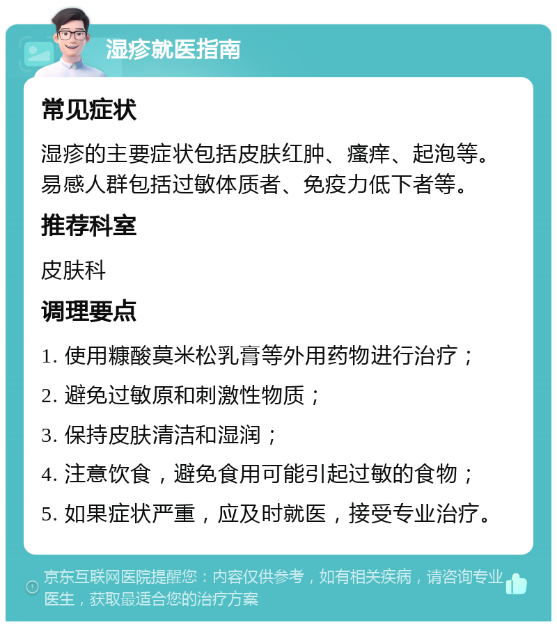 湿疹就医指南 常见症状 湿疹的主要症状包括皮肤红肿、瘙痒、起泡等。易感人群包括过敏体质者、免疫力低下者等。 推荐科室 皮肤科 调理要点 1. 使用糠酸莫米松乳膏等外用药物进行治疗； 2. 避免过敏原和刺激性物质； 3. 保持皮肤清洁和湿润； 4. 注意饮食，避免食用可能引起过敏的食物； 5. 如果症状严重，应及时就医，接受专业治疗。