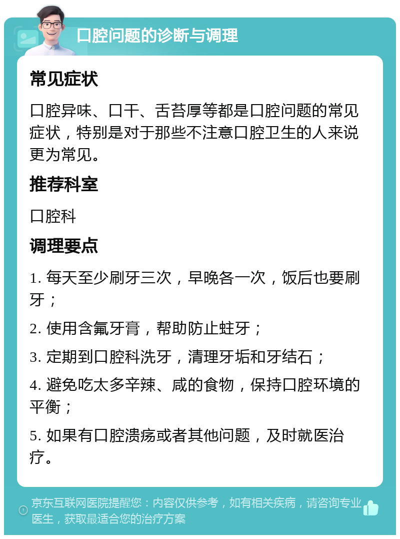 口腔问题的诊断与调理 常见症状 口腔异味、口干、舌苔厚等都是口腔问题的常见症状，特别是对于那些不注意口腔卫生的人来说更为常见。 推荐科室 口腔科 调理要点 1. 每天至少刷牙三次，早晚各一次，饭后也要刷牙； 2. 使用含氟牙膏，帮助防止蛀牙； 3. 定期到口腔科洗牙，清理牙垢和牙结石； 4. 避免吃太多辛辣、咸的食物，保持口腔环境的平衡； 5. 如果有口腔溃疡或者其他问题，及时就医治疗。