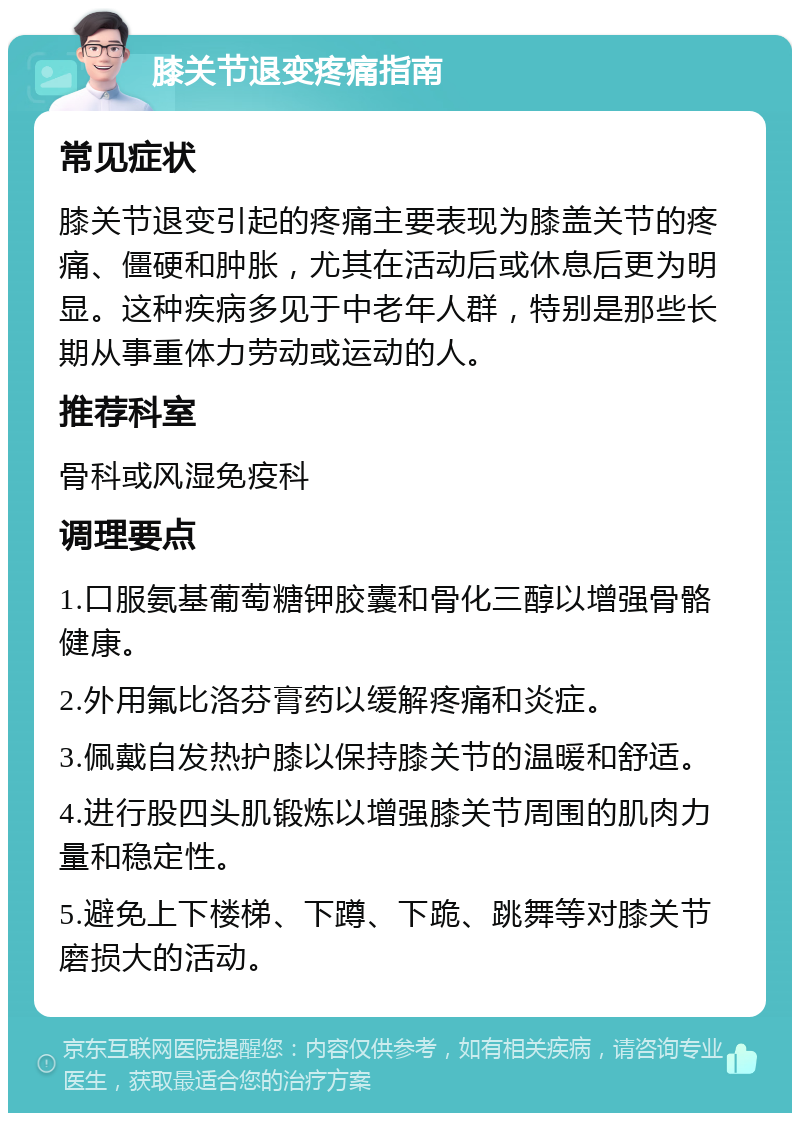 膝关节退变疼痛指南 常见症状 膝关节退变引起的疼痛主要表现为膝盖关节的疼痛、僵硬和肿胀，尤其在活动后或休息后更为明显。这种疾病多见于中老年人群，特别是那些长期从事重体力劳动或运动的人。 推荐科室 骨科或风湿免疫科 调理要点 1.口服氨基葡萄糖钾胶囊和骨化三醇以增强骨骼健康。 2.外用氟比洛芬膏药以缓解疼痛和炎症。 3.佩戴自发热护膝以保持膝关节的温暖和舒适。 4.进行股四头肌锻炼以增强膝关节周围的肌肉力量和稳定性。 5.避免上下楼梯、下蹲、下跪、跳舞等对膝关节磨损大的活动。