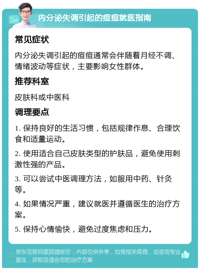 内分泌失调引起的痘痘就医指南 常见症状 内分泌失调引起的痘痘通常会伴随着月经不调、情绪波动等症状，主要影响女性群体。 推荐科室 皮肤科或中医科 调理要点 1. 保持良好的生活习惯，包括规律作息、合理饮食和适量运动。 2. 使用适合自己皮肤类型的护肤品，避免使用刺激性强的产品。 3. 可以尝试中医调理方法，如服用中药、针灸等。 4. 如果情况严重，建议就医并遵循医生的治疗方案。 5. 保持心情愉快，避免过度焦虑和压力。