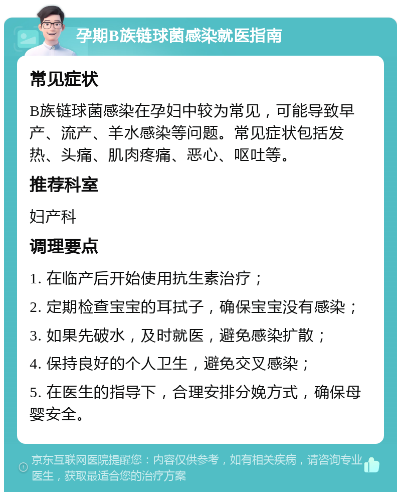 孕期B族链球菌感染就医指南 常见症状 B族链球菌感染在孕妇中较为常见，可能导致早产、流产、羊水感染等问题。常见症状包括发热、头痛、肌肉疼痛、恶心、呕吐等。 推荐科室 妇产科 调理要点 1. 在临产后开始使用抗生素治疗； 2. 定期检查宝宝的耳拭子，确保宝宝没有感染； 3. 如果先破水，及时就医，避免感染扩散； 4. 保持良好的个人卫生，避免交叉感染； 5. 在医生的指导下，合理安排分娩方式，确保母婴安全。