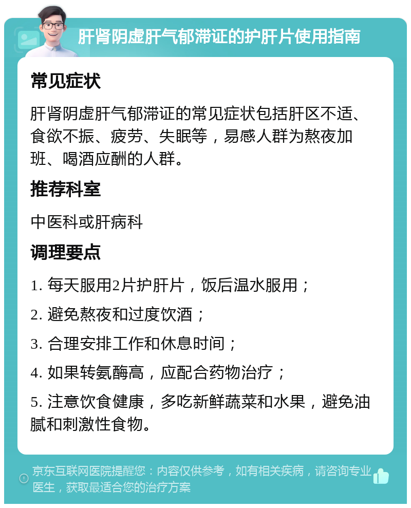 肝肾阴虚肝气郁滞证的护肝片使用指南 常见症状 肝肾阴虚肝气郁滞证的常见症状包括肝区不适、食欲不振、疲劳、失眠等，易感人群为熬夜加班、喝酒应酬的人群。 推荐科室 中医科或肝病科 调理要点 1. 每天服用2片护肝片，饭后温水服用； 2. 避免熬夜和过度饮酒； 3. 合理安排工作和休息时间； 4. 如果转氨酶高，应配合药物治疗； 5. 注意饮食健康，多吃新鲜蔬菜和水果，避免油腻和刺激性食物。