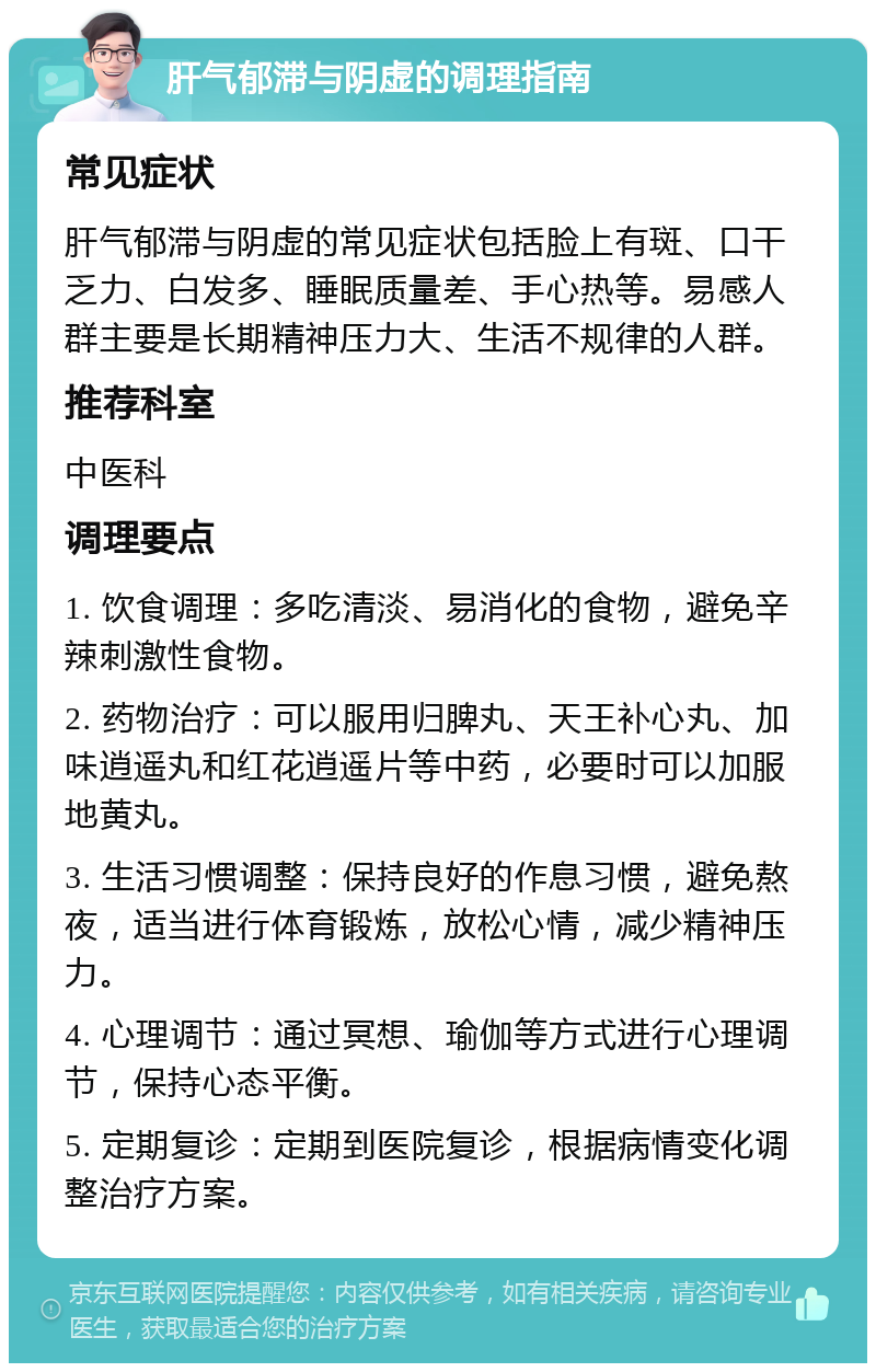 肝气郁滞与阴虚的调理指南 常见症状 肝气郁滞与阴虚的常见症状包括脸上有斑、口干乏力、白发多、睡眠质量差、手心热等。易感人群主要是长期精神压力大、生活不规律的人群。 推荐科室 中医科 调理要点 1. 饮食调理：多吃清淡、易消化的食物，避免辛辣刺激性食物。 2. 药物治疗：可以服用归脾丸、天王补心丸、加味逍遥丸和红花逍遥片等中药，必要时可以加服地黄丸。 3. 生活习惯调整：保持良好的作息习惯，避免熬夜，适当进行体育锻炼，放松心情，减少精神压力。 4. 心理调节：通过冥想、瑜伽等方式进行心理调节，保持心态平衡。 5. 定期复诊：定期到医院复诊，根据病情变化调整治疗方案。