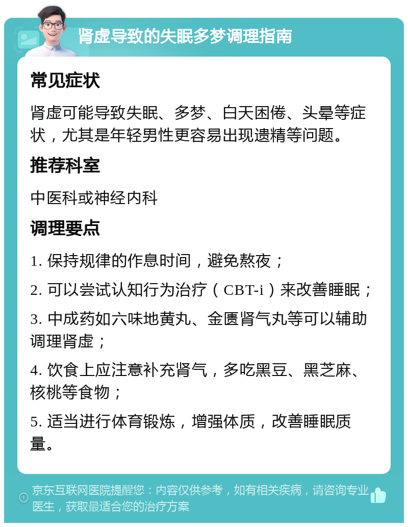 肾虚导致的失眠多梦调理指南 常见症状 肾虚可能导致失眠、多梦、白天困倦、头晕等症状，尤其是年轻男性更容易出现遗精等问题。 推荐科室 中医科或神经内科 调理要点 1. 保持规律的作息时间，避免熬夜； 2. 可以尝试认知行为治疗（CBT-i）来改善睡眠； 3. 中成药如六味地黄丸、金匮肾气丸等可以辅助调理肾虚； 4. 饮食上应注意补充肾气，多吃黑豆、黑芝麻、核桃等食物； 5. 适当进行体育锻炼，增强体质，改善睡眠质量。