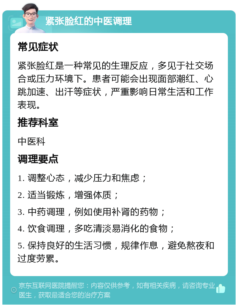 紧张脸红的中医调理 常见症状 紧张脸红是一种常见的生理反应，多见于社交场合或压力环境下。患者可能会出现面部潮红、心跳加速、出汗等症状，严重影响日常生活和工作表现。 推荐科室 中医科 调理要点 1. 调整心态，减少压力和焦虑； 2. 适当锻炼，增强体质； 3. 中药调理，例如使用补肾的药物； 4. 饮食调理，多吃清淡易消化的食物； 5. 保持良好的生活习惯，规律作息，避免熬夜和过度劳累。