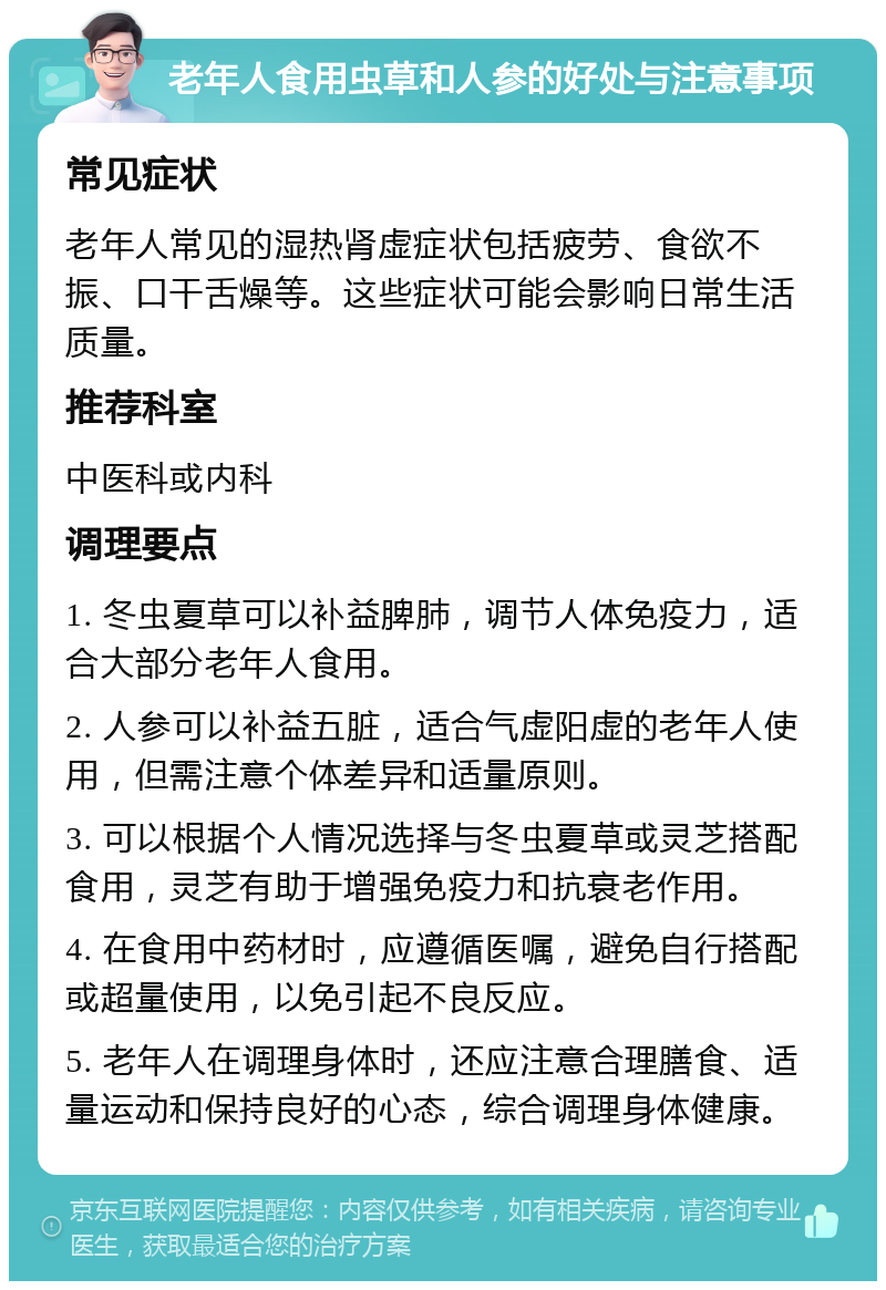 老年人食用虫草和人参的好处与注意事项 常见症状 老年人常见的湿热肾虚症状包括疲劳、食欲不振、口干舌燥等。这些症状可能会影响日常生活质量。 推荐科室 中医科或内科 调理要点 1. 冬虫夏草可以补益脾肺，调节人体免疫力，适合大部分老年人食用。 2. 人参可以补益五脏，适合气虚阳虚的老年人使用，但需注意个体差异和适量原则。 3. 可以根据个人情况选择与冬虫夏草或灵芝搭配食用，灵芝有助于增强免疫力和抗衰老作用。 4. 在食用中药材时，应遵循医嘱，避免自行搭配或超量使用，以免引起不良反应。 5. 老年人在调理身体时，还应注意合理膳食、适量运动和保持良好的心态，综合调理身体健康。