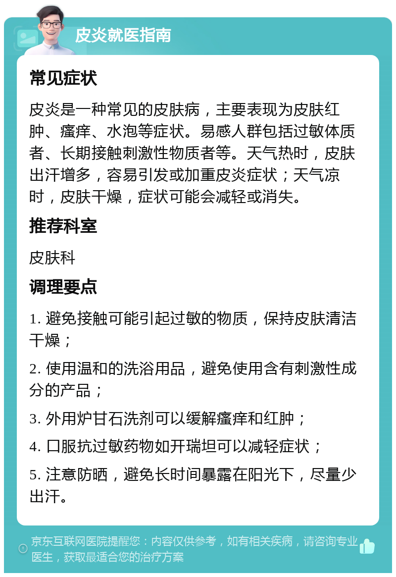 皮炎就医指南 常见症状 皮炎是一种常见的皮肤病，主要表现为皮肤红肿、瘙痒、水泡等症状。易感人群包括过敏体质者、长期接触刺激性物质者等。天气热时，皮肤出汗增多，容易引发或加重皮炎症状；天气凉时，皮肤干燥，症状可能会减轻或消失。 推荐科室 皮肤科 调理要点 1. 避免接触可能引起过敏的物质，保持皮肤清洁干燥； 2. 使用温和的洗浴用品，避免使用含有刺激性成分的产品； 3. 外用炉甘石洗剂可以缓解瘙痒和红肿； 4. 口服抗过敏药物如开瑞坦可以减轻症状； 5. 注意防晒，避免长时间暴露在阳光下，尽量少出汗。