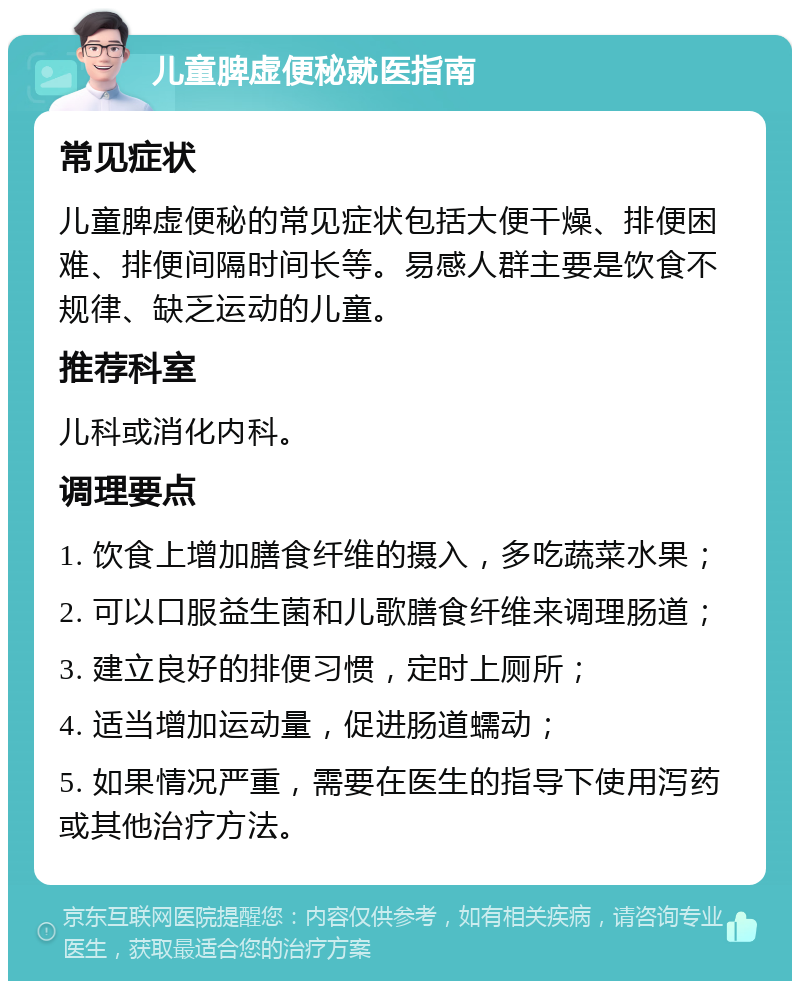 儿童脾虚便秘就医指南 常见症状 儿童脾虚便秘的常见症状包括大便干燥、排便困难、排便间隔时间长等。易感人群主要是饮食不规律、缺乏运动的儿童。 推荐科室 儿科或消化内科。 调理要点 1. 饮食上增加膳食纤维的摄入，多吃蔬菜水果； 2. 可以口服益生菌和儿歌膳食纤维来调理肠道； 3. 建立良好的排便习惯，定时上厕所； 4. 适当增加运动量，促进肠道蠕动； 5. 如果情况严重，需要在医生的指导下使用泻药或其他治疗方法。