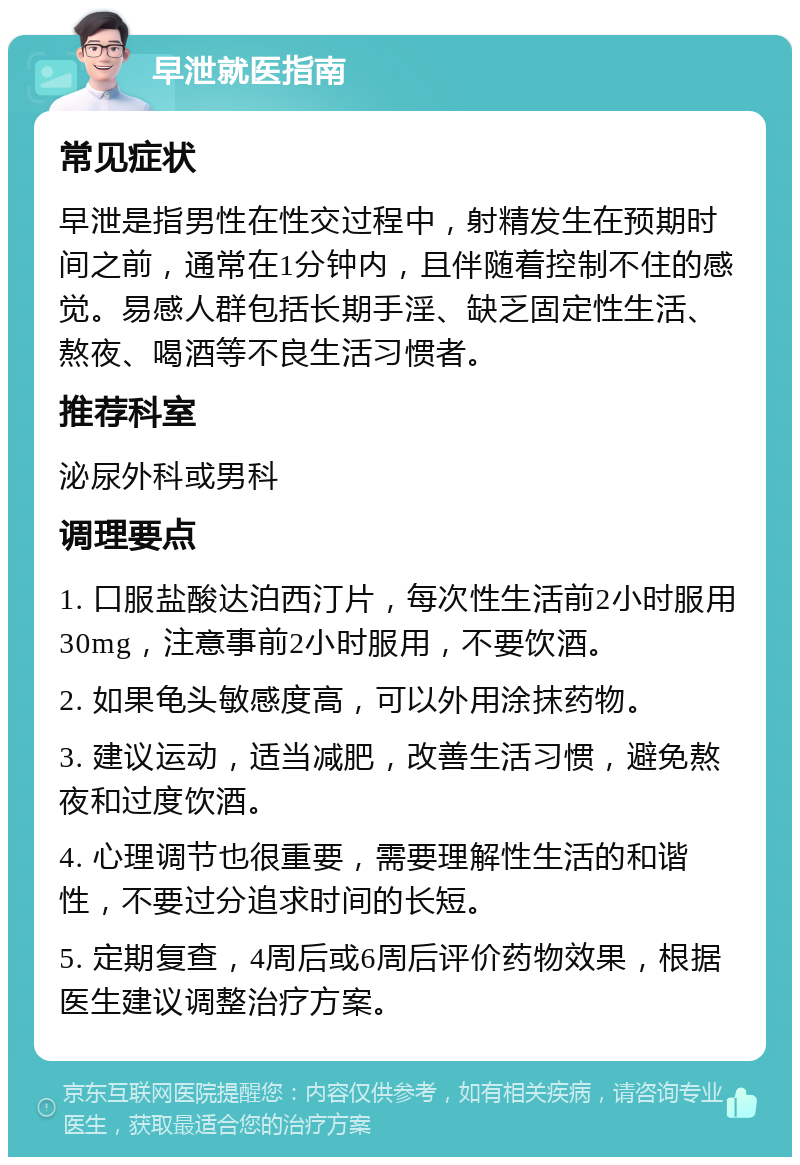 早泄就医指南 常见症状 早泄是指男性在性交过程中，射精发生在预期时间之前，通常在1分钟内，且伴随着控制不住的感觉。易感人群包括长期手淫、缺乏固定性生活、熬夜、喝酒等不良生活习惯者。 推荐科室 泌尿外科或男科 调理要点 1. 口服盐酸达泊西汀片，每次性生活前2小时服用30mg，注意事前2小时服用，不要饮酒。 2. 如果龟头敏感度高，可以外用涂抹药物。 3. 建议运动，适当减肥，改善生活习惯，避免熬夜和过度饮酒。 4. 心理调节也很重要，需要理解性生活的和谐性，不要过分追求时间的长短。 5. 定期复查，4周后或6周后评价药物效果，根据医生建议调整治疗方案。