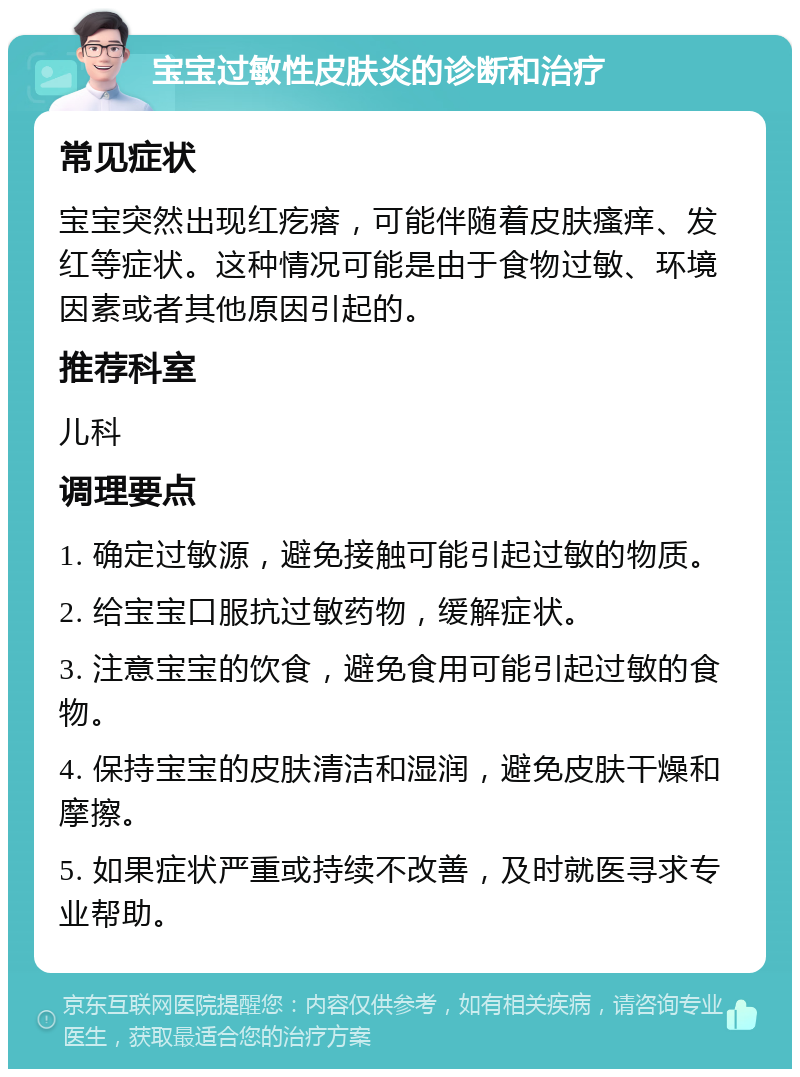 宝宝过敏性皮肤炎的诊断和治疗 常见症状 宝宝突然出现红疙瘩，可能伴随着皮肤瘙痒、发红等症状。这种情况可能是由于食物过敏、环境因素或者其他原因引起的。 推荐科室 儿科 调理要点 1. 确定过敏源，避免接触可能引起过敏的物质。 2. 给宝宝口服抗过敏药物，缓解症状。 3. 注意宝宝的饮食，避免食用可能引起过敏的食物。 4. 保持宝宝的皮肤清洁和湿润，避免皮肤干燥和摩擦。 5. 如果症状严重或持续不改善，及时就医寻求专业帮助。