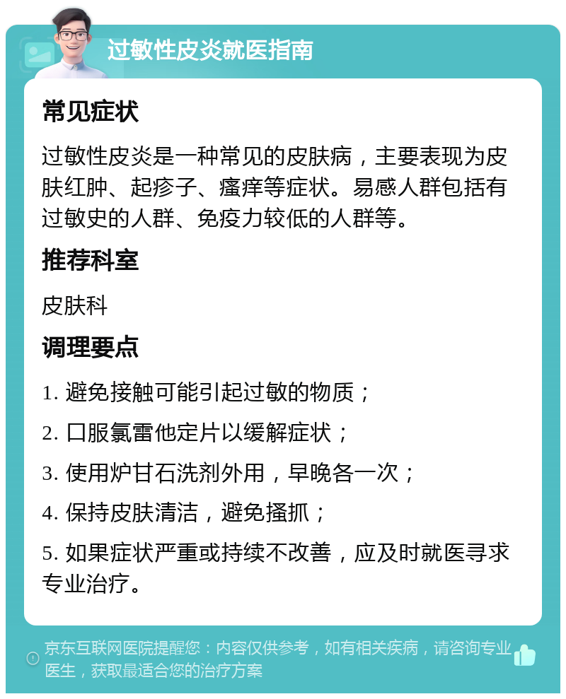 过敏性皮炎就医指南 常见症状 过敏性皮炎是一种常见的皮肤病，主要表现为皮肤红肿、起疹子、瘙痒等症状。易感人群包括有过敏史的人群、免疫力较低的人群等。 推荐科室 皮肤科 调理要点 1. 避免接触可能引起过敏的物质； 2. 口服氯雷他定片以缓解症状； 3. 使用炉甘石洗剂外用，早晚各一次； 4. 保持皮肤清洁，避免搔抓； 5. 如果症状严重或持续不改善，应及时就医寻求专业治疗。