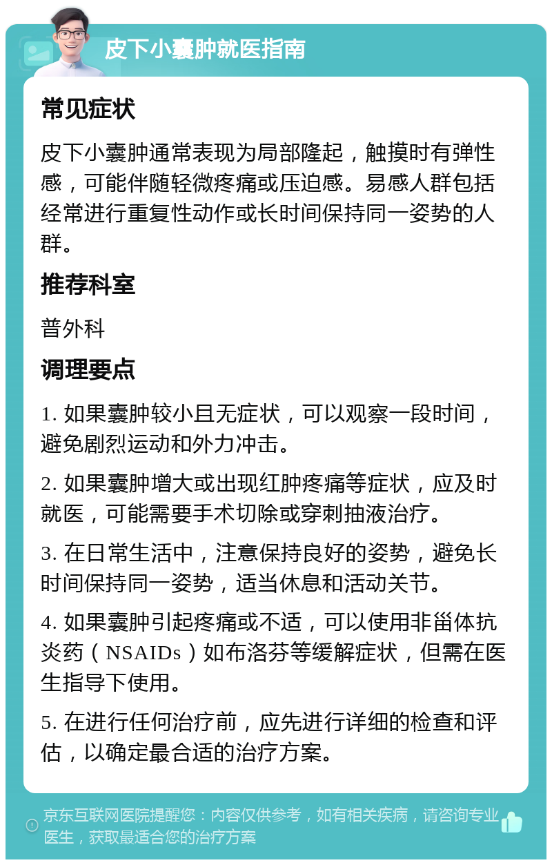 皮下小囊肿就医指南 常见症状 皮下小囊肿通常表现为局部隆起，触摸时有弹性感，可能伴随轻微疼痛或压迫感。易感人群包括经常进行重复性动作或长时间保持同一姿势的人群。 推荐科室 普外科 调理要点 1. 如果囊肿较小且无症状，可以观察一段时间，避免剧烈运动和外力冲击。 2. 如果囊肿增大或出现红肿疼痛等症状，应及时就医，可能需要手术切除或穿刺抽液治疗。 3. 在日常生活中，注意保持良好的姿势，避免长时间保持同一姿势，适当休息和活动关节。 4. 如果囊肿引起疼痛或不适，可以使用非甾体抗炎药（NSAIDs）如布洛芬等缓解症状，但需在医生指导下使用。 5. 在进行任何治疗前，应先进行详细的检查和评估，以确定最合适的治疗方案。