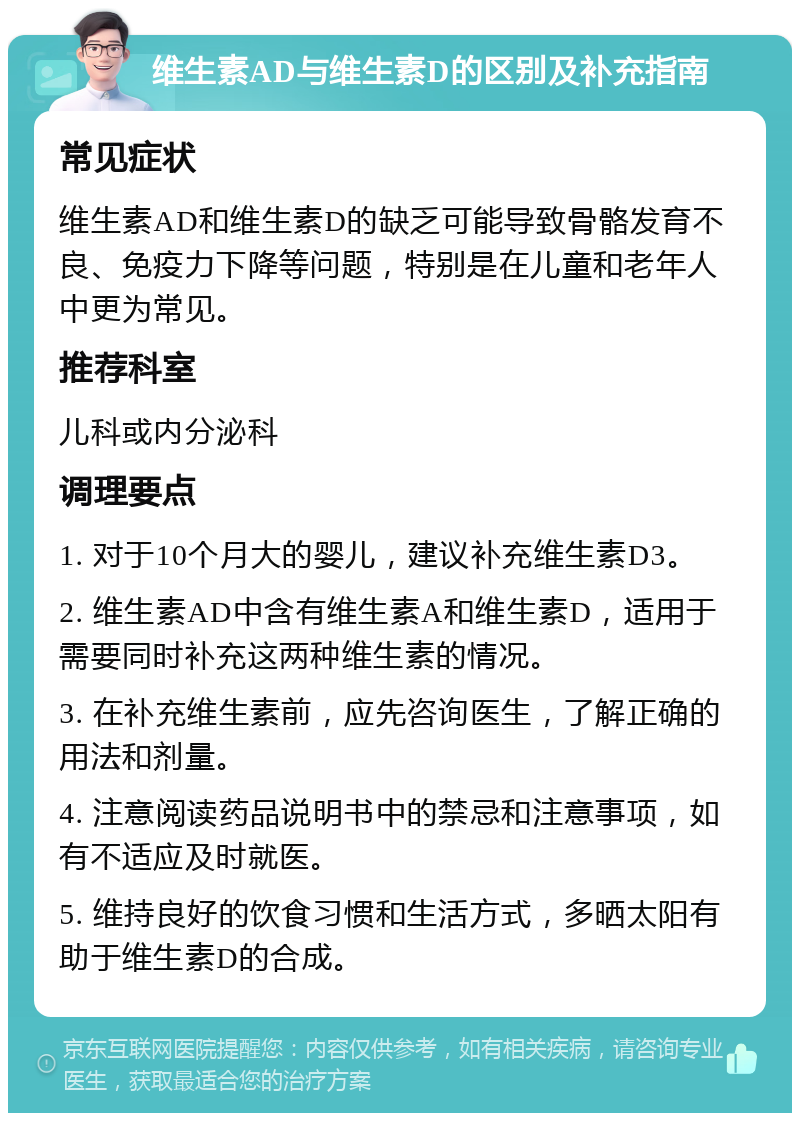 维生素AD与维生素D的区别及补充指南 常见症状 维生素AD和维生素D的缺乏可能导致骨骼发育不良、免疫力下降等问题，特别是在儿童和老年人中更为常见。 推荐科室 儿科或内分泌科 调理要点 1. 对于10个月大的婴儿，建议补充维生素D3。 2. 维生素AD中含有维生素A和维生素D，适用于需要同时补充这两种维生素的情况。 3. 在补充维生素前，应先咨询医生，了解正确的用法和剂量。 4. 注意阅读药品说明书中的禁忌和注意事项，如有不适应及时就医。 5. 维持良好的饮食习惯和生活方式，多晒太阳有助于维生素D的合成。