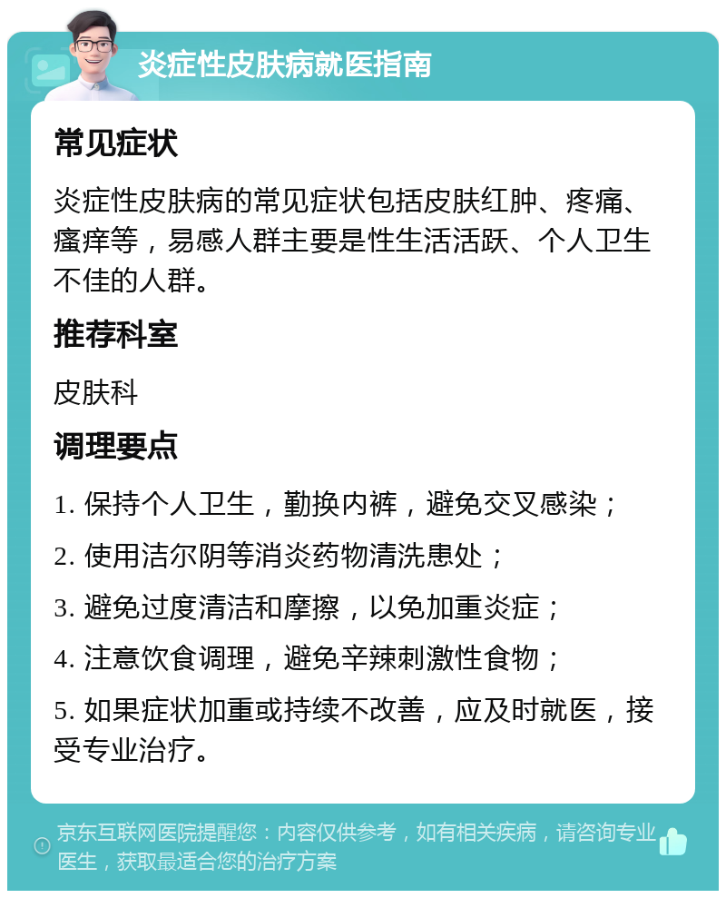 炎症性皮肤病就医指南 常见症状 炎症性皮肤病的常见症状包括皮肤红肿、疼痛、瘙痒等，易感人群主要是性生活活跃、个人卫生不佳的人群。 推荐科室 皮肤科 调理要点 1. 保持个人卫生，勤换内裤，避免交叉感染； 2. 使用洁尔阴等消炎药物清洗患处； 3. 避免过度清洁和摩擦，以免加重炎症； 4. 注意饮食调理，避免辛辣刺激性食物； 5. 如果症状加重或持续不改善，应及时就医，接受专业治疗。