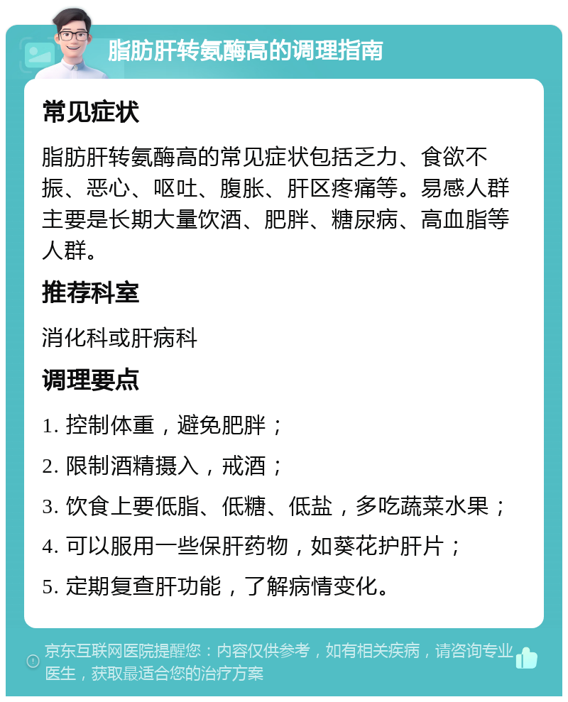 脂肪肝转氨酶高的调理指南 常见症状 脂肪肝转氨酶高的常见症状包括乏力、食欲不振、恶心、呕吐、腹胀、肝区疼痛等。易感人群主要是长期大量饮酒、肥胖、糖尿病、高血脂等人群。 推荐科室 消化科或肝病科 调理要点 1. 控制体重，避免肥胖； 2. 限制酒精摄入，戒酒； 3. 饮食上要低脂、低糖、低盐，多吃蔬菜水果； 4. 可以服用一些保肝药物，如葵花护肝片； 5. 定期复查肝功能，了解病情变化。