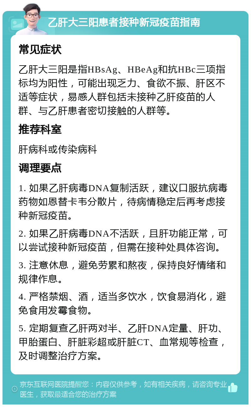 乙肝大三阳患者接种新冠疫苗指南 常见症状 乙肝大三阳是指HBsAg、HBeAg和抗HBc三项指标均为阳性，可能出现乏力、食欲不振、肝区不适等症状，易感人群包括未接种乙肝疫苗的人群、与乙肝患者密切接触的人群等。 推荐科室 肝病科或传染病科 调理要点 1. 如果乙肝病毒DNA复制活跃，建议口服抗病毒药物如恩替卡韦分散片，待病情稳定后再考虑接种新冠疫苗。 2. 如果乙肝病毒DNA不活跃，且肝功能正常，可以尝试接种新冠疫苗，但需在接种处具体咨询。 3. 注意休息，避免劳累和熬夜，保持良好情绪和规律作息。 4. 严格禁烟、酒，适当多饮水，饮食易消化，避免食用发霉食物。 5. 定期复查乙肝两对半、乙肝DNA定量、肝功、甲胎蛋白、肝脏彩超或肝脏CT、血常规等检查，及时调整治疗方案。