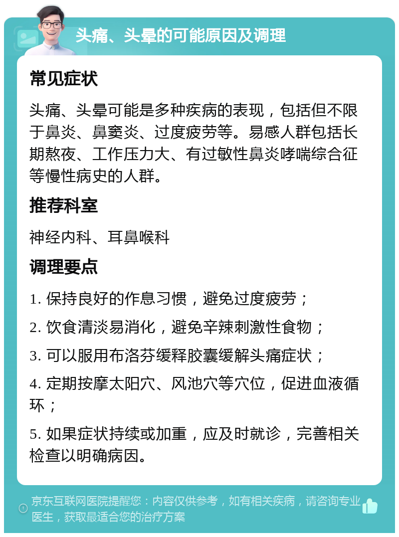 头痛、头晕的可能原因及调理 常见症状 头痛、头晕可能是多种疾病的表现，包括但不限于鼻炎、鼻窦炎、过度疲劳等。易感人群包括长期熬夜、工作压力大、有过敏性鼻炎哮喘综合征等慢性病史的人群。 推荐科室 神经内科、耳鼻喉科 调理要点 1. 保持良好的作息习惯，避免过度疲劳； 2. 饮食清淡易消化，避免辛辣刺激性食物； 3. 可以服用布洛芬缓释胶囊缓解头痛症状； 4. 定期按摩太阳穴、风池穴等穴位，促进血液循环； 5. 如果症状持续或加重，应及时就诊，完善相关检查以明确病因。