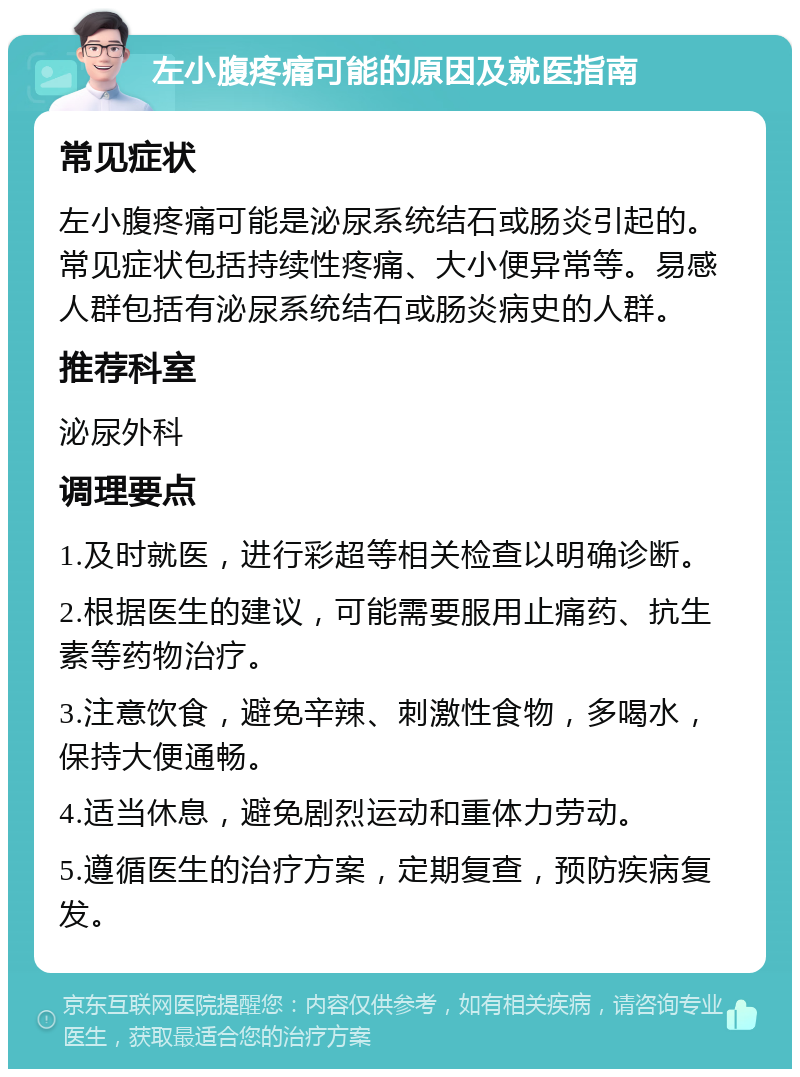 左小腹疼痛可能的原因及就医指南 常见症状 左小腹疼痛可能是泌尿系统结石或肠炎引起的。常见症状包括持续性疼痛、大小便异常等。易感人群包括有泌尿系统结石或肠炎病史的人群。 推荐科室 泌尿外科 调理要点 1.及时就医，进行彩超等相关检查以明确诊断。 2.根据医生的建议，可能需要服用止痛药、抗生素等药物治疗。 3.注意饮食，避免辛辣、刺激性食物，多喝水，保持大便通畅。 4.适当休息，避免剧烈运动和重体力劳动。 5.遵循医生的治疗方案，定期复查，预防疾病复发。