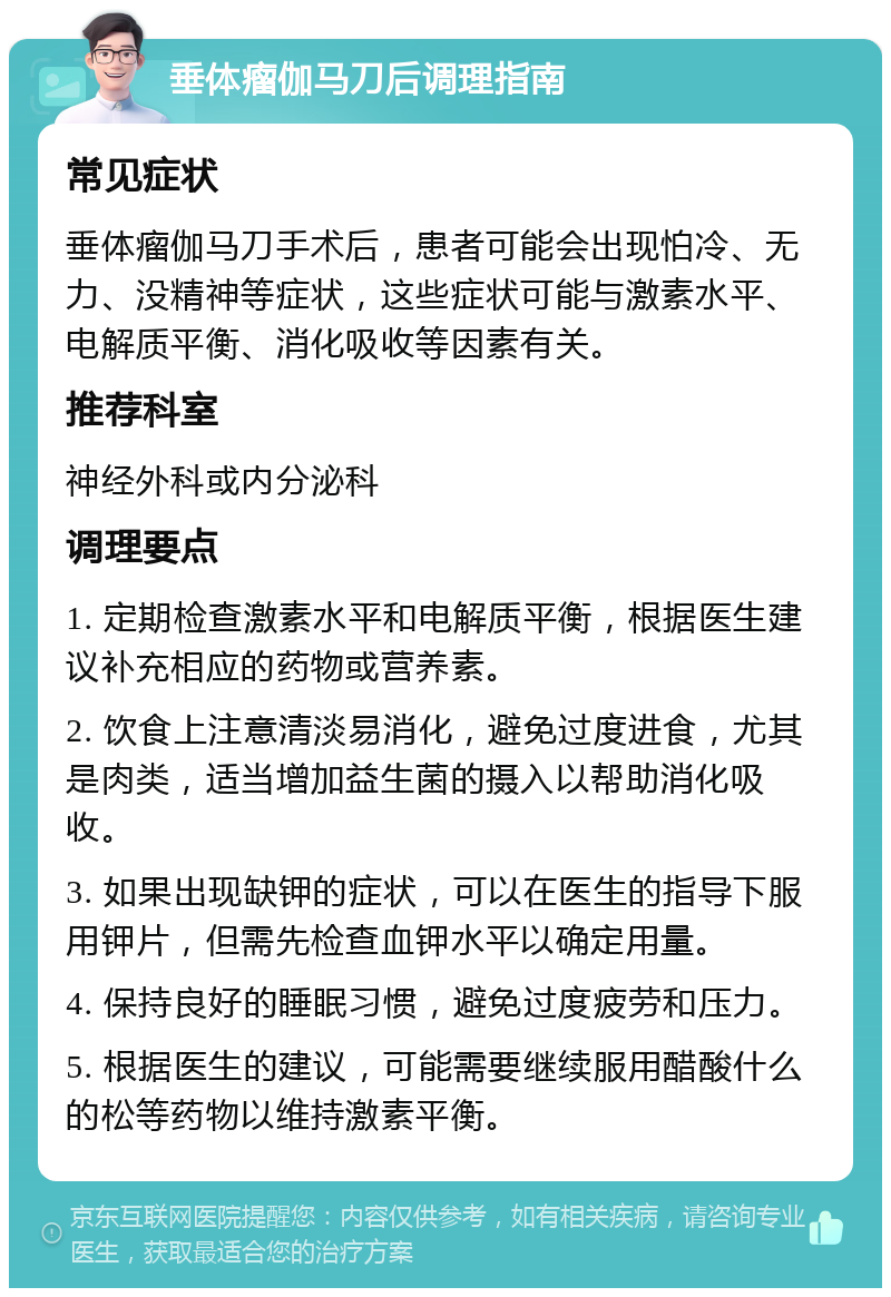 垂体瘤伽马刀后调理指南 常见症状 垂体瘤伽马刀手术后，患者可能会出现怕冷、无力、没精神等症状，这些症状可能与激素水平、电解质平衡、消化吸收等因素有关。 推荐科室 神经外科或内分泌科 调理要点 1. 定期检查激素水平和电解质平衡，根据医生建议补充相应的药物或营养素。 2. 饮食上注意清淡易消化，避免过度进食，尤其是肉类，适当增加益生菌的摄入以帮助消化吸收。 3. 如果出现缺钾的症状，可以在医生的指导下服用钾片，但需先检查血钾水平以确定用量。 4. 保持良好的睡眠习惯，避免过度疲劳和压力。 5. 根据医生的建议，可能需要继续服用醋酸什么的松等药物以维持激素平衡。