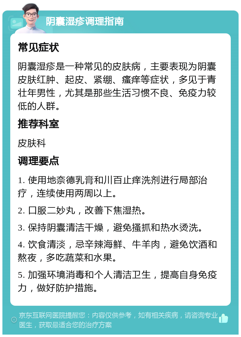 阴囊湿疹调理指南 常见症状 阴囊湿疹是一种常见的皮肤病，主要表现为阴囊皮肤红肿、起皮、紧绷、瘙痒等症状，多见于青壮年男性，尤其是那些生活习惯不良、免疫力较低的人群。 推荐科室 皮肤科 调理要点 1. 使用地奈德乳膏和川百止痒洗剂进行局部治疗，连续使用两周以上。 2. 口服二妙丸，改善下焦湿热。 3. 保持阴囊清洁干燥，避免搔抓和热水烫洗。 4. 饮食清淡，忌辛辣海鲜、牛羊肉，避免饮酒和熬夜，多吃蔬菜和水果。 5. 加强环境消毒和个人清洁卫生，提高自身免疫力，做好防护措施。