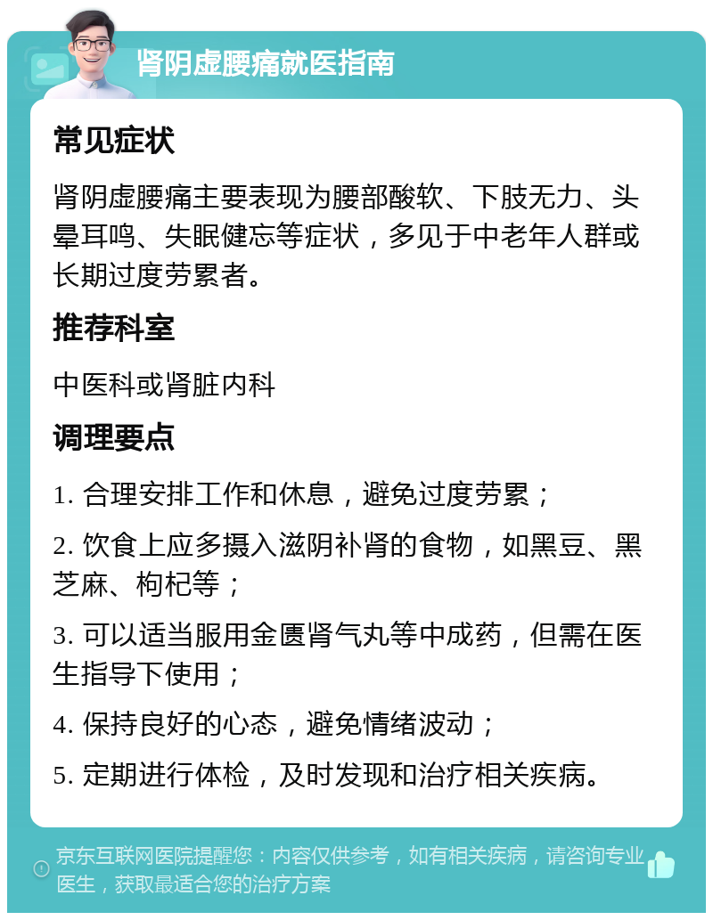 肾阴虚腰痛就医指南 常见症状 肾阴虚腰痛主要表现为腰部酸软、下肢无力、头晕耳鸣、失眠健忘等症状，多见于中老年人群或长期过度劳累者。 推荐科室 中医科或肾脏内科 调理要点 1. 合理安排工作和休息，避免过度劳累； 2. 饮食上应多摄入滋阴补肾的食物，如黑豆、黑芝麻、枸杞等； 3. 可以适当服用金匮肾气丸等中成药，但需在医生指导下使用； 4. 保持良好的心态，避免情绪波动； 5. 定期进行体检，及时发现和治疗相关疾病。